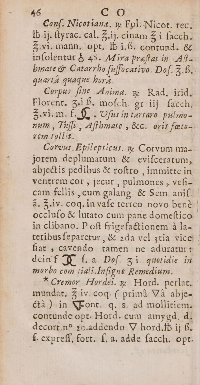 Conf. Nicotiana, y Fol.-Nicot. tec, Ib.ij. ftyrac. cal. 2.1j. cinam £ i facch. .vi. mann, opt. ib i.f. contund. & infolentur & 45. Mira praflat in. AT. bmate tà Catarrbo fuffocativo. Dof. .6. quarta quaque bora. Florent, 3.1 f. mofch. gr iij facch. Z.vi.m. dS : Ufnus intartaro. pulmo - num , Tuff; , Affbmate , &c. oris fato- vem tollit. Corvus Epilepticus. g Corvum ma- jorem deplumatum & evifceratum, abje&tis pedibus & roftro , immitre in ventrem cor , jecur , pulmones , vefi- à. Z v. coq. in vafe terreo novo bene occlufo & lutato cum pane domeftico in clibano. P of frigefa&tionem à la- fiat ; cavendo tamen ne aduratur: deinf Jp. (. a. Dof. zi. quotidie. in morbo com iiali.Infigne Remedium. * Cremor Hordei. y. Hord. perlat, mundat. 2 iv. coq. ( primà Và abje- é(tà ) in NFont. q. s. ad mollitiem. contunde opt. Hord. cum amygd. d, decort.n? 20.addendo V hord.ib ij fi. f. expre(f, fort. f. a. adde facch. opt.