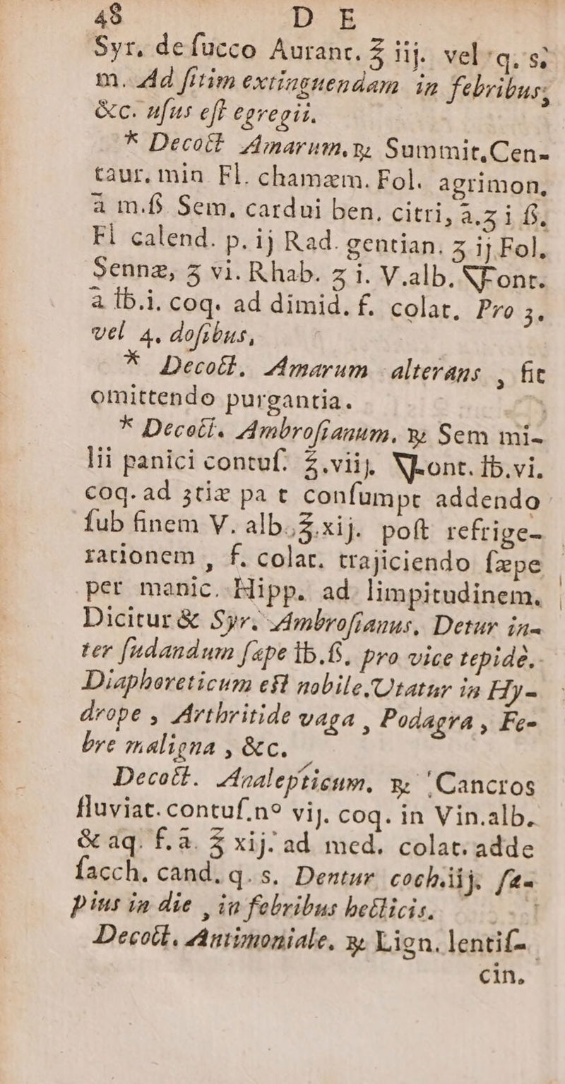 Syr, defucco Auranc. Z Hj vel:q.s; m. 4d frtim extinguendam in febribus, &amp;c. nfus eft egregii. * Decott Amarinn,y, Summit.Cen- taur. min. Fl. chamzm. Fol. agrimon, à m.f$. Sem, cardui ben. citri, a.5 if. Fl calend. p. ij Rad. gentian. 5 ij Fol, Sennz, 5 vi. R hab. 5 1. V.alb. NFonr. à Ib.i. coq. ad dimid. f. colat, Pro 3. Vel. 4, dofibus, * Decotl. Amarum | alterans , hit omittendo purgantia. * Decet. Ambrofranum, y Sem mi- lii panici contuf. $.vii, NLont. ib.vi. coq. ad ;tiz pat confumpt addendo per manic. Hipp. ad. limpitudinem. Dicitur &amp; Syr. Ambrofianus, Detur in Diapboreticum eft nobile /Utatur in Hy- drope , Artbritide vaga , Podagra , Fe- bre maligna , &amp;c. Decott. Analepticum, &amp; .Cancros fluviat. contuf.n? viJ. coq. in Vin.alb. &amp; aq. f. à. $ xij. ad med. colat. adde pius ia die | ia febribus betlicis. cin, [ |