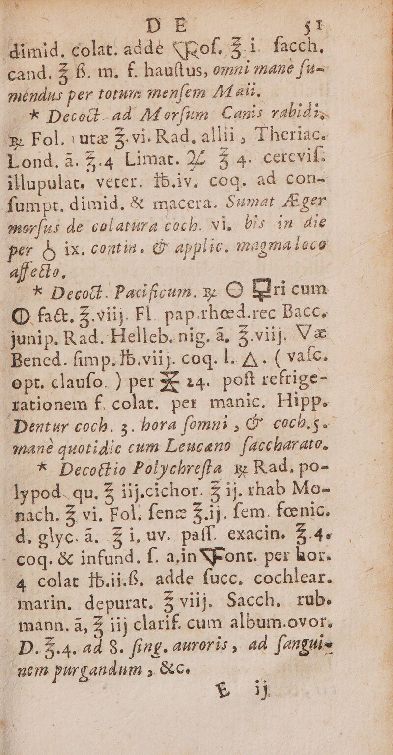 | pm . $t dimid. colat. adde pofi. facch. cand. £ fi. m. £. hau(tus, omni mane fu méndus per totum menfem M ais, —* Decodt 4d. M ovfum Canis vabidu,. g: Fol. iut $.vi. Rad, alli, Theriac. Lond. à. Z.4 Limat. 2Z 5 4- cerevil: illupulat, veter. ib.iv. coq. ad con- fumpt. dimid. &amp; macera. $smat Eger mor[us de calatura coch. vi, Uis in die per dy ix. contia. &amp; applic. magma deco affetto. -* Decoll. Padificium. y; Q Ellri cum (D. fa&amp;. Z.viij. Fl. pap.rheed.rec Bacc. junip. Rad. -Hellcb. nig. à, 5.viij. V&amp;&amp; Bened. fimp.Ib.viij. coq. l.. A . ( vafc. opt. claufo. ) per € 14. poft refrige- zationem f. colat. per manic, Hipp. Dentur coch. 5. bora fomni , G* coch.s.- mané quotidie cum Leuceno: [aceharato. * Decollio Polychrefla 9 Rad, po- lypod. qu. Z iij.cichor. 5 ij. rhab Mo- pach. Z vi, Fol, fenz 2.1j. fem. feenic. d.glyc.à. Zi, uv. paff. exacin. 2.4» - coq. &amp; infund. f. a.in Font. per hor. ^4 colat ib.ii.8. adde fucc,. cochlear. marin, depurat. $ viij. Sacch. rub. mann. à, Z iij clari£ cum album.ovor. D. &amp;.4. ad 8. fing. auroris , ad. [anguim mem purgandum , Gc | | | T