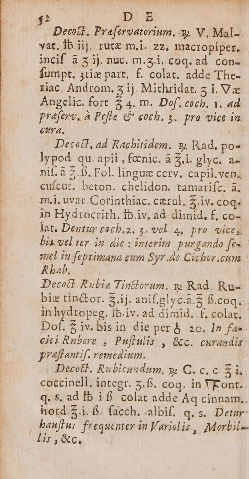 vat, Ib. iij. rutz m,i. zz, macropiper. incif à z ij. nuc. m.z.i. coq. ad. con- fumpt. 3tiz part. £. colat. adde The- riac. Androm. 7 ij. Mithridat. z i. Va Angelic. fort Z 4. m. Dof. cocb. 1. ad praferv. a Pefle G coch, 3. pro vice in eua, | Decott, ad Rachitidem. x Rad. po- lypod qu. apii , fecnic. à Z.i. glyc. a- nif. a 7.85. Fol. linguz cerv. capil.ven, cuícut. beton. chelidon. tamarifc, à. - mi. uvat. Corinthiac. cetul, 2 iv. coq. in Hydrocrith. Ib.iv. ad. dimid. f, co- lat. Dentur coch.2. 3. vel. 4, pro wice;, Lis. velter in die v interim purgando fe» - quel 12 feptimana cwm Syr.de Cichor.curn ! Rbab., | Decott Rubia Tintlovum. y; Rad. Ru- : biz tin&amp;or. $.ij. ani.elyc.a.£ fi.coq. | in hydropeg. ib.iv. ad dimid. f, colat, Dof. $iv.bisin die per&amp; zo. In fa- ciei Rubore , Puflulis , &amp;c. curandis: praflautif. remedium. Decotl. Rubicundum, &amp; C. c.c £i coccinell. integr. 2.8. coq. in VFont. q. s. ad lb 1f$ colat adde Aq cinnam.. hord.5.i. f. facch. .albif. q.s. Detur 000, banfius frequenter in Variolis,, Morbiiz- E ^ Rc.
