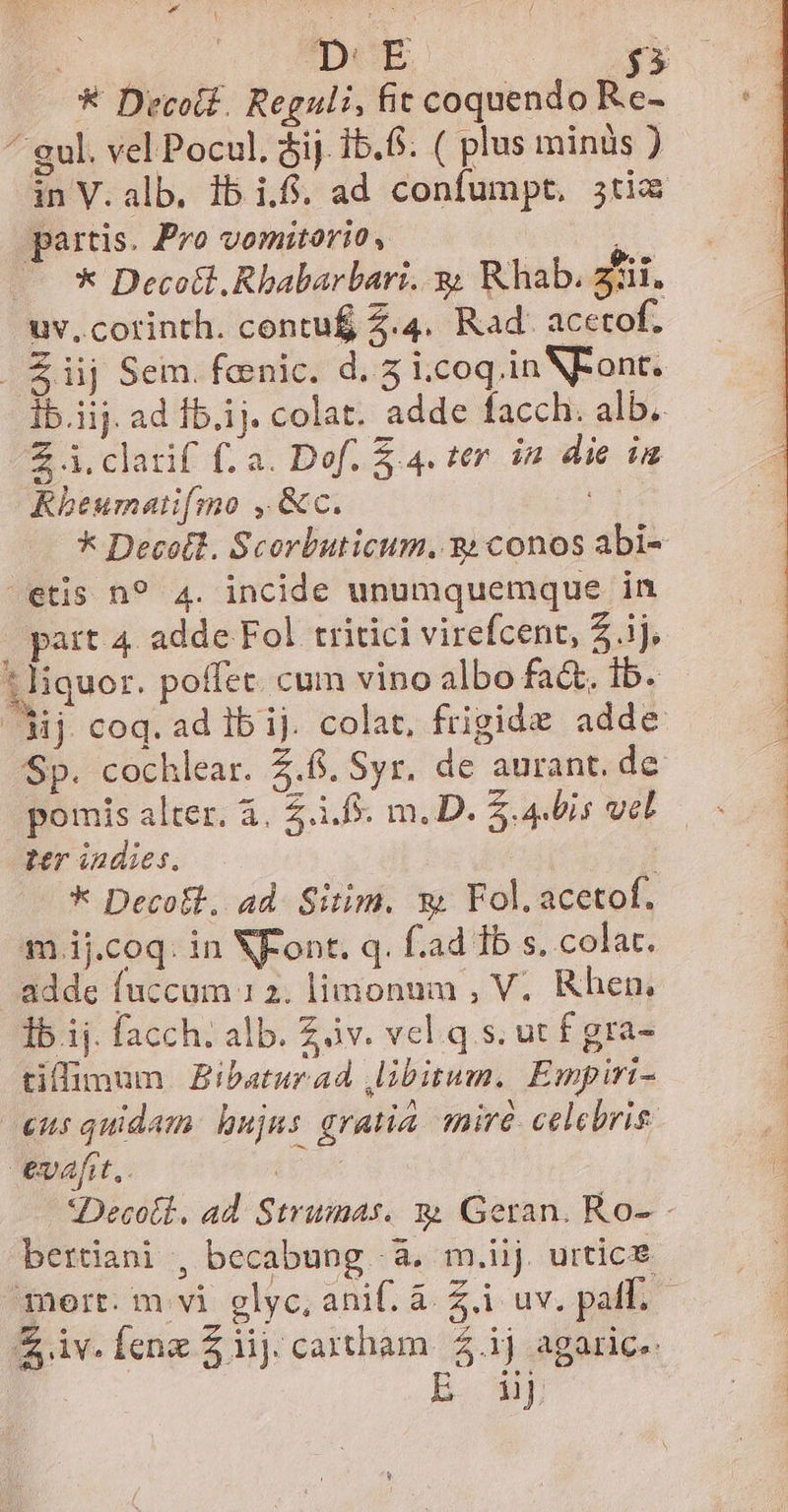 DeE IE * Decoti. Reguli,fitcoquendo Re- — ' - ^ gul. vel Pocul. óij. ib. 6. ( plus minis ) in V.alb. 1b i.f. ad confumpt, 3tim partis. Pro vomitorio, ; — ** Deco&amp;t. Rbabarbari. y, Rhab. Zi. uv, corinth. contu&amp; 2.4. Rad. acetof. . Éiij Sem. fenic. d. 5 i.coq in NFont. ib.iij. ad fb.ij. colat. adde facch. alb. Z i. clarif (a. Dof. $ 4. ter. in die in Khbeumatifmo , &amp;c. j * Decotl. Scorbuticum. 3: conos abi- etis n? 4. incide unumquemque in pata adde Fol tritici virefcent, Z ij, 1liquor. poffet. cum vino albo fadt. ib. dij. coq. ad ib ij. colat, frigide adde Sp. cochlear. 5.6. Syr, de aurant. de pomis alter. à, 5.1.5. m. D. Z.4bis vel ter indies. | * Decolt, ad. Sitim. x Fol.acetof. m ij.coq: in NFont. q. f.ad 1b s. colat. adde fuccum 12. limonum , V. Rhen, Ib ij. facch. alb. àv. vel q.s. ut f gra- tiffimum Bibaturad libitum. Empiri- cus quidam. hujus gratia. mire celebris tv4fit,. | *Decoli. ad Strumas. m. Geran. Ro- - bertiani , becabung à, m.iij urtice iv. feng Z lij. cartham. 2.ij agaric. | E wf MirYo ee m SEIN me NONNIHE INE TE Oe SER ERE