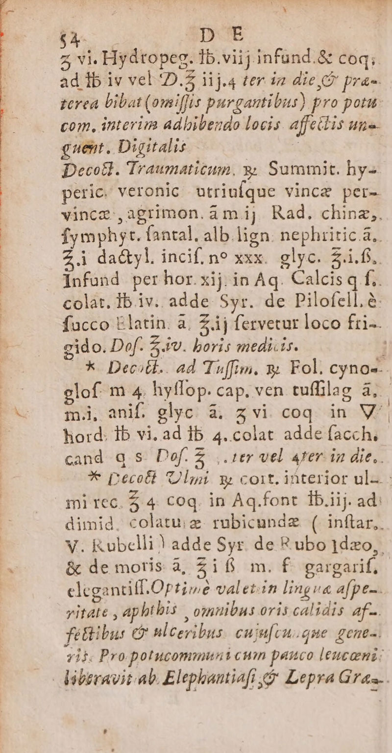 LINER DE z vi. Hydtopeg. 1b.viij infund.&amp; coq; ad ib iv vel D. i1j.4 ter i2 die,À pra- zcrea bibat (omiffis purgantibus) pro potu. com, interim adbibendo locis affettis un guent. Digitalis l Decotl. Traumaticum, &amp; Summit. hy- peric. veronic otriufque vince per- vince ,agrimon.am.ij Rad. chinz,. fymphyt. fantal. alb.lign. nephritic.à.. Zi dactyl. incif. ne xxx. glyc. i.f). Infund per hor. xij in Aq. Calcis q f.. colat. Ib iv. adde Syr. de Pilofell, à: facco Elatin. à. £ij fervetur loco fri-- cido. Dof. 54v. boris medi.is. ; —* Deest. ad Tuffim. y Fol. cyno--- elof m 4. hyflop. cap. ven tuffilag à, m., anif. glyc. à; z vi coq in V^. hord: Ib vi. ad ib 4. colat adde facch, cand q S. Def. £ ,. ter vel 4er. in die.. ** [recolt Uli g cort. interior ul-. mi tec. Z 4. coq. in Aq.font ib.iij. ad: dimid. colatuiz. rubicundz. ( inftar. V. Kubclli | adde Syr. de R ubo 1dzxo,. &amp; de moris à, Ziff m. f gargarif, elegantiff.Optiwe valet:in lingva afpt-. vitate , aphthis , omnibas oris calidis af. fetibus c? ulceribus: cuju[cu.que gem. Tii Pro potucommuni cum pauco leucami:
