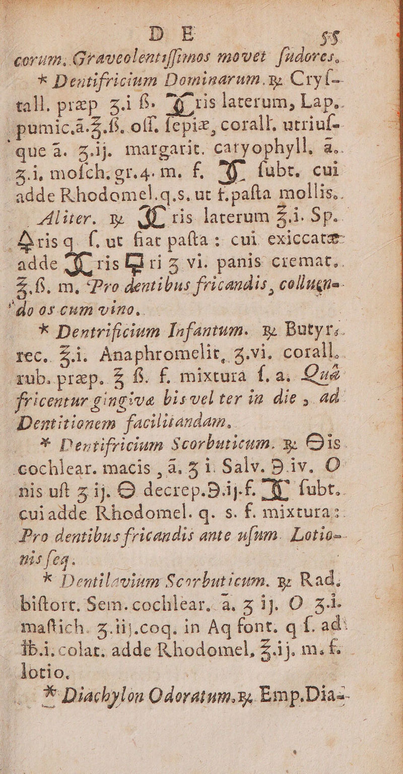 corum; Graveolentiffimos movet: fudoves, * Deutifricium Dominarum.y. Cry 0- tall. prep. z.i f. 7d ris laterum, Lap.. pumic.a-£.f5. olf, fepiz, coral, utriuf-. que à. g.lj margarit. catyophyll, a.. .&amp;.i mofch;gr.4. m. f£. fj. fubr. cui adde Rhodomel.q.s. ut £.pafta mollis. —— Aliter. y. AL ris laterum 2d Sg. * Dentrificium Infantum. 3 Butyri. rec, Zi. Anaphromclit, 2.vi. corall.. rub. prep. £ f. £. mixtura f. a, Que fricentur gingiva bis vel ter in. die , ad. Dentitionem facilitandam., | *- Destifricium $corbuticum. 3. Cis. :cochlear. macis , à. 5 i. Salv. B.iv. O^ nis uft z ij. OQ decrep.Big.£. 1 Y. fub. cui adde Rhodomel. q. s. f. mixtura: Pro dentibus fricandis ante u[um. Lotio-. nis fea. : * Dentilevium Scorbuticum. y Rad. biftort. Sem. cochlear. a. 5 ij. O. 5-- maflich. z.iij.coq. in Aq font. q f. ad: Tb.i;colar; adde Rbodomel, Z.ij. m. f. lotio. | E — * Diachylon Odoratum.z, Emp.Dia- ——