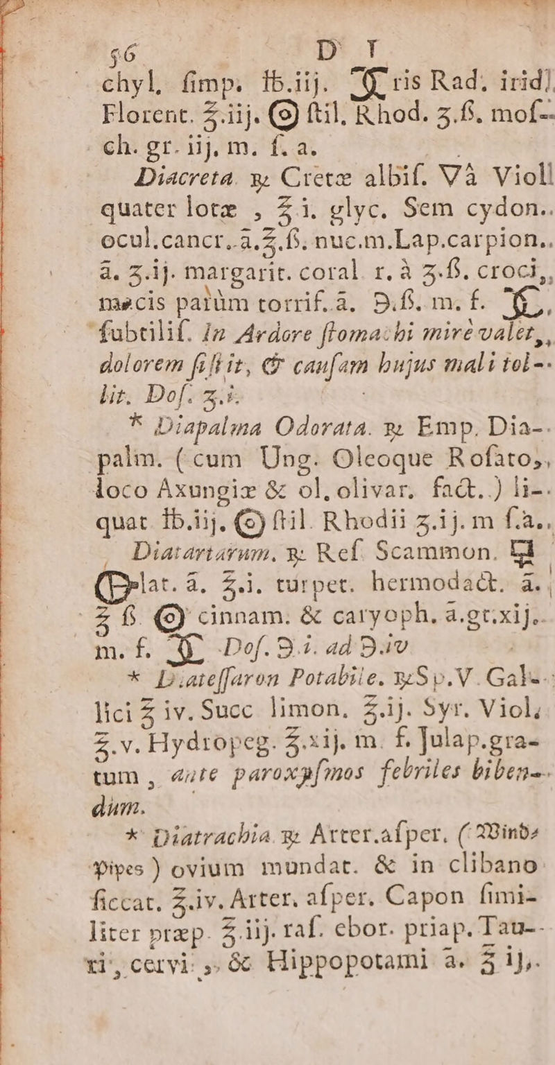 $6 | D T chyl fimp. ib.iij. (9. ris Rad; irid] Florent. £.iij. (9) ftil, Rhod. 3.6. mof- ch. gr. iij, m. f. a. | Diacreta. y Crete albif. Và Violl quater lote , £i. glyc. Sem cydon.. ocul.cancr..3.2. f. nuc.m.Lap.carpion.. a. 3.1j. margarit. coral. r. à 3... croci,, necis patüm torrif.à, D.fi. m. f. KE, fubtülif. 12 Ardore floma:hi mire valet, dolorem fiftit, &amp; caufam bujus mali tol -- li. Dof. 2.5. | * Diapalma Odorata. s Emp, Dia-. palim. ( cum. Ung. Oleoque R ofato;, loco Áxungiz &amp; ol.olivar. fadt.) li-. quat. Ib.1j, () fil. Rhodii z.ij. m f.a., , Diaiartarum. 8. Ref. Scammon. tl lat. 4, Z.i. turpet. hermodadt, à., fs. 9) cinnam. &amp; caryoph. a.gt.xij.. m. f. A Dof. 8i. ad Bav * D.are[faron Potabile. wSp.V. Gal-- lici £ iv. Succ. limon. Z ij. Syr. Viol, 2.v. Hydtopeg. Z.xij. m. f. Julap.gra- tum , eure paroxpfmos febriles biben-- dum. — *' Diatracbia.g. Atter.afper, ('39inb» $ivyes ) ovium mundat. &amp; in clibano ficcat. 3.iv. Arter. afper. Capon fimi- liter prp. 51i). raf. ebor. priap. Tau--