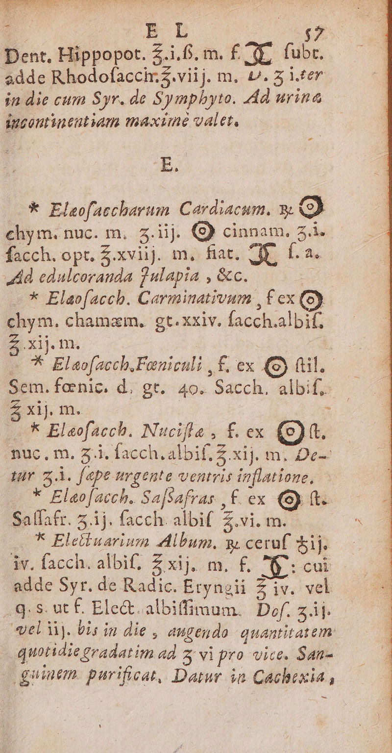 Dent, Hippopot. £.1.8. m. £/ (E, fubr. $dde Rhodofaccir.Z.viij. m. £^. 5 iter in die cum Syr. de Symphyto. dd urina inzoutineutum maxime valet, - * Elsofaccharum. Cardiacum. 9 9 €hym. nuc. m, 5.ii. cinnam, 5.i. facch. opt. xviij. m, fiat. CE. f. a. Ad edulcoranda fulapia , &amp;c. * Elaofacch. Carminativum , f ex (ey chym. chamam. gt. xxiv. facch.albif, S Xij. fn. : | «78 Elaofacch.Fanieuli , £. ex (8) (til. Sem. foenic. d. gr. 40. Sacch. albif. Z xij m. : 5 Eleofacch. Nucifla , f£. ex (e). nuc. m. 7.i. facch. albif. Z xij. m. De-— sr z.À. fape urgente ventris inflatione, * Elao[acch. Sa[safras | £. ex (Sy (t. Salfafr. 5.1j. facch. albif Z.vi. m. ^ * Eletiuarium Album, y, cera Sij; — iv. facch. albif. Zxij, m. £, Ip: cui adde Syr. de Radic. Eryngii Z iv. vel q.s. ut £. Ele&amp;. albiffimum. Def. zii. «el à. bis in die , augendo. quantitatem quotidie gradatim ad 5 vi pro vice. San- | guinem. parificat, Datur in. Cachexia,