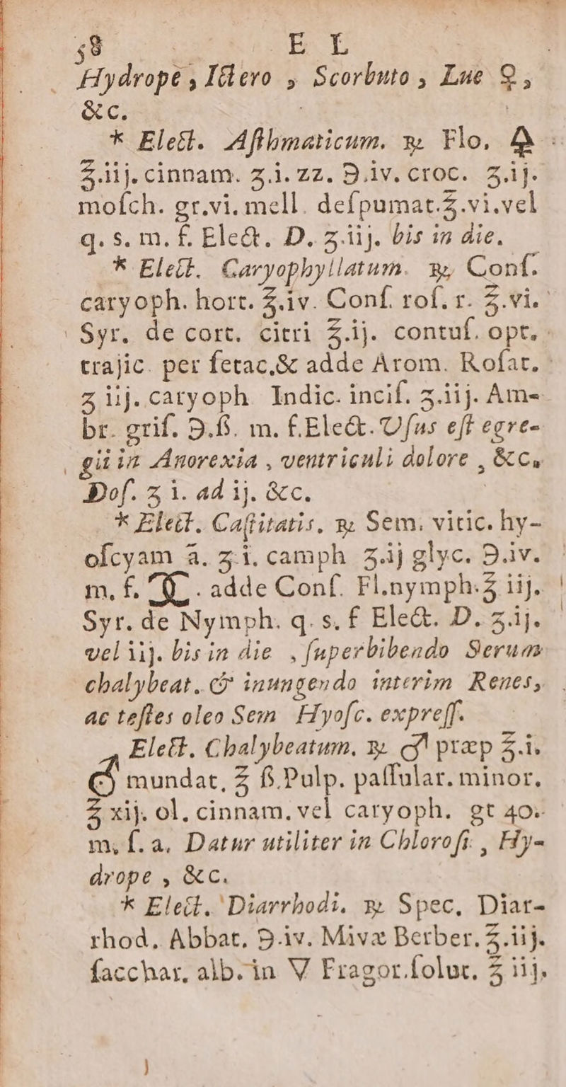 mofch. gr.vi. mell. defpumat.5.vi.vel q. s. m. £ Ele&amp;. D. z.iij. Lis in die. br. grif. 9.8. m. £Ele&amp;. 'Ufus eff egre- Bof. z 1. ad ij. &amp;c. * Eleit. Ca(itatis. g Sem. vitic. hy- m. f. a adde Conf. Fl.nymph:2 iij. veliij. bis in die. , fuperbibendo Serua ac tefles oleo Sem | Hyofc. expreff. Elett. Cbalybeatum. x. cy! praep $i. d mundat, Z fj Pulp. patfular. minor, 5 xij. ol. cinnam. vel caryoph. gt 40. m, f. a. Datur utiliter in Chlorofi. , Hy- drope , &amp;c. * Eleit. Diarrbodi. y. Spec, Diar- rhod, Abbat, 91v. Mivz Berber.2.iij.