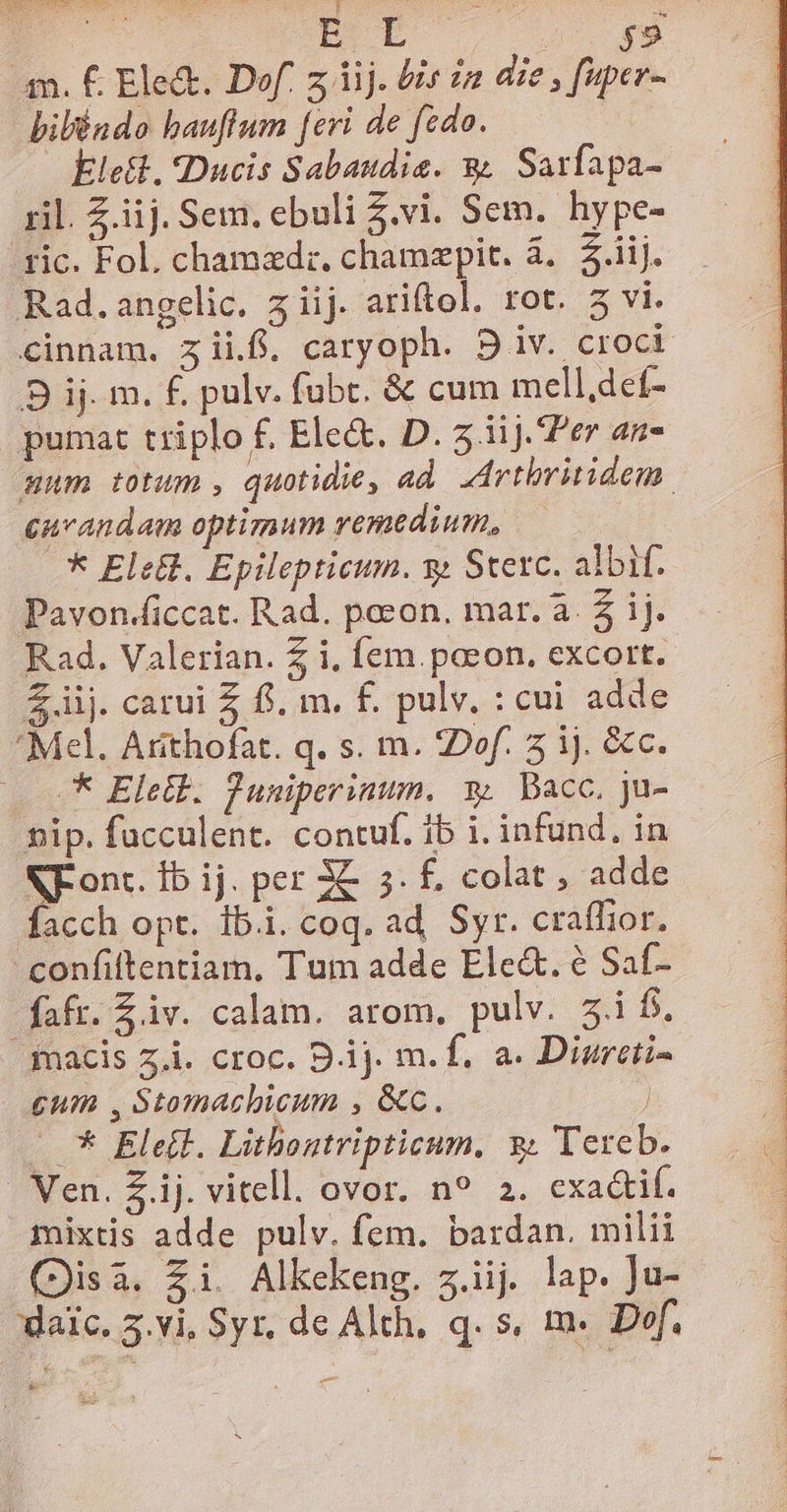 HR ETE Co g9 m. € Ele&amp;. Dof. z iij. Uis in die , fuper- biléndo bauflum [eri de fedo. Ele, «Ducis Sabaudie. &amp; Sarfapa- ril. Z.iij. Sem. ebuli $.vi. Sem. hype- ric. Fol. chamzdr. chamzpit. à... iij. Rad.angelic. 5 iij. ariftol. rot. 5 vi. cinnam. zii. caryoph. 91v. croci B ij. m. £. pulv. fubc. &amp; cum mell,deí- pumat triplo f. Ele&amp;. D. 5.11J. Per an- aum totum , quotidie, ad Artbritidem. curandam optimum remedium, * EleEt. Epilepticum. y» Stexc. albif. Pavon.ficcat. Rad. poeon. mar. a. Z ij. Rad. Valerian. Z i, fem. paeon. excort. Zij. carui £ f. m. f. pulv. : cui adde Mel. Arithofat. q. s. m. ZDof. 5 ij. &amp;c. * Eletb. Juniperinum. 3. Bacc, ju- nip. fucculent. contuf. 1b i. infund, in NF ont. fb ij. per 3C 5. f, colat , adde facch opt. ib.i. coq. ad, Syr. craffior. confiftentiam, Tum adde Ele&amp;. e Saf- fafr. Ziv. calam. arom., pulv. 5i f. macis 5.i. croc. 9 ij. m. f. a. Diurcii- cum , Stumachicum , &amp;c. , —* Eletl. Lithoutripticum. 3; Tereb. | Nen. Z.ij. vitell. ovor. n9 2. exa&amp;if. mixtis adde pulv. fem. bardan. milii (Disi. Zi. Alkcekeng. z.iij. lap. ]u- daic. 5.vi, Syr, de Alth, q. s, m. Def. P