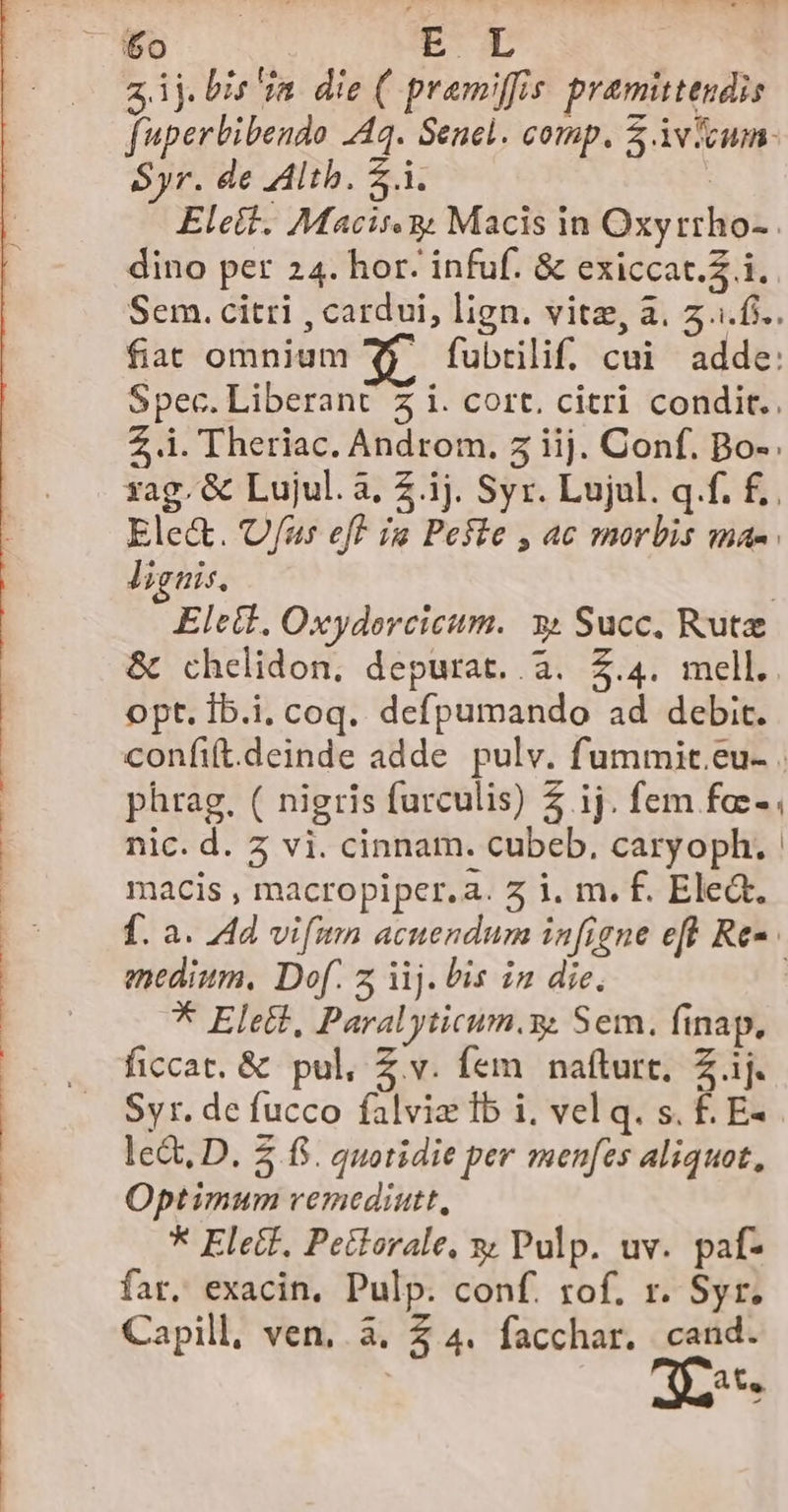 Syr. de Alth. Z.i dino per 24. hor: infuf. &amp; exiccat.Z i. lignis, &amp; chelidon. depurat.. 3. 5.4. mell. opt. Íb.i, coq. defpumando ad debit. phrag. ( nigris farculis) ij. fem fa:- macis , macropiper.a. 2 i. m. f. Elea. medium, Dof. z ij. bis in die, * Elett, Paralyticum.y. Sem. finap. ficcat. &amp; pul, Z.v. fem nafturt, Z ij. Syr. de fucco falviz lb i, vel q. s. f£. E- lect, D. 2 f$. quotidie per men[es aliquot, Optimum vemediutt, * Elec, Petlorale, y Pulp. uv. paf- far. exacin. Pulp. conf. rof. r. Syr. Capill, ven, . à. Z4 facchar. om at, 1