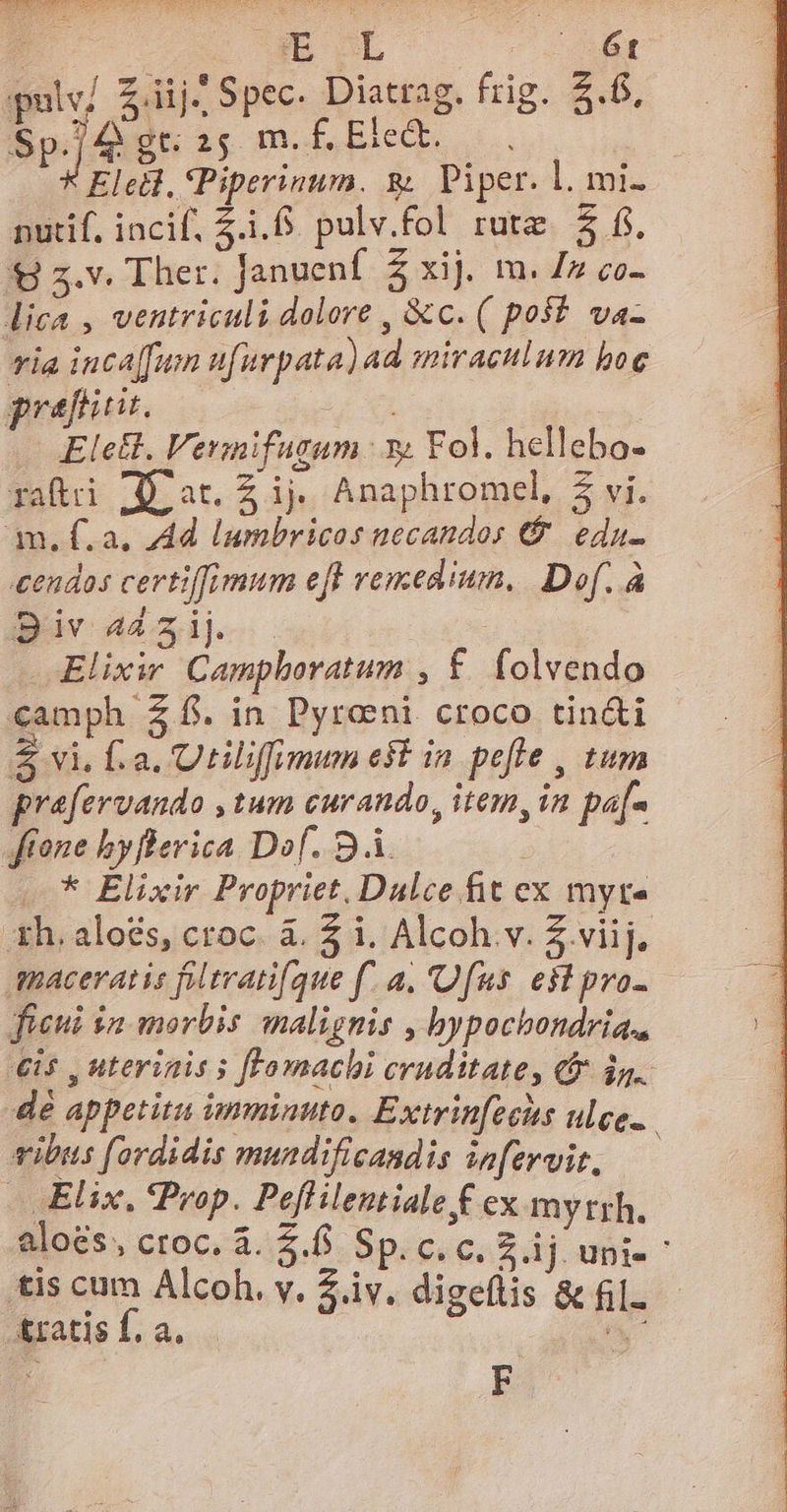  B OL |» 6t pulv/ 2 iij: Spec. Diatrag. frig. &amp;.6, Sp.j4 gt: 25 m. f. Ete. Eletl, Piperinum. &amp; Piper. l. mi. nutif, incif, 5... pulv.fol rutz. $3 f. € 5.v. Ther. Januenf Z xij. m. Zz co- lica , ventriculi dolore , 8c. ( post. va- ia inca[fum nfürpata) ad mivaculum boe pref. dE Elell. Vermifugum 3g. Fol. hellebo- raftri (D at. Z ij. Anaphromel, 5 vi. am. f.a. Ad lumbricos necandos €. edu- cendos certiffimum eff remedium, Dof. à Biv 44231). Elixir Campboratum , £. folvendo €amph £f. in Pyroni croco tin&amp;i $ vi. fa. Utilifimum est in pefle , tum prafervando , tum curando, item, in pa[- ftone hyflerica Dof. 94. : .* Elixir Propriet. Dulce. fit ex myte Xh. aloés, croc. à. $ i. Alcoh.v. Z viij. maceratis fltvani[gue f. a. Ufus. e$t pro- füeui $a morbis malignis , bypochondria., €i5 , uterinis s [Fomachi cruditate, &amp;&amp; d. dé appetitu ieminuto. Extrinfecits ulce.. vibus fordidis mundificandis infervit. -. Elix, Prop. Peflilentiale € ex myttrh. aloes, ctoc. à. 2. SpiceceS dj unie tis cum Alcoh. v. Ziv. digeflis &amp; fil. &amp;ratis f. a. E ? F