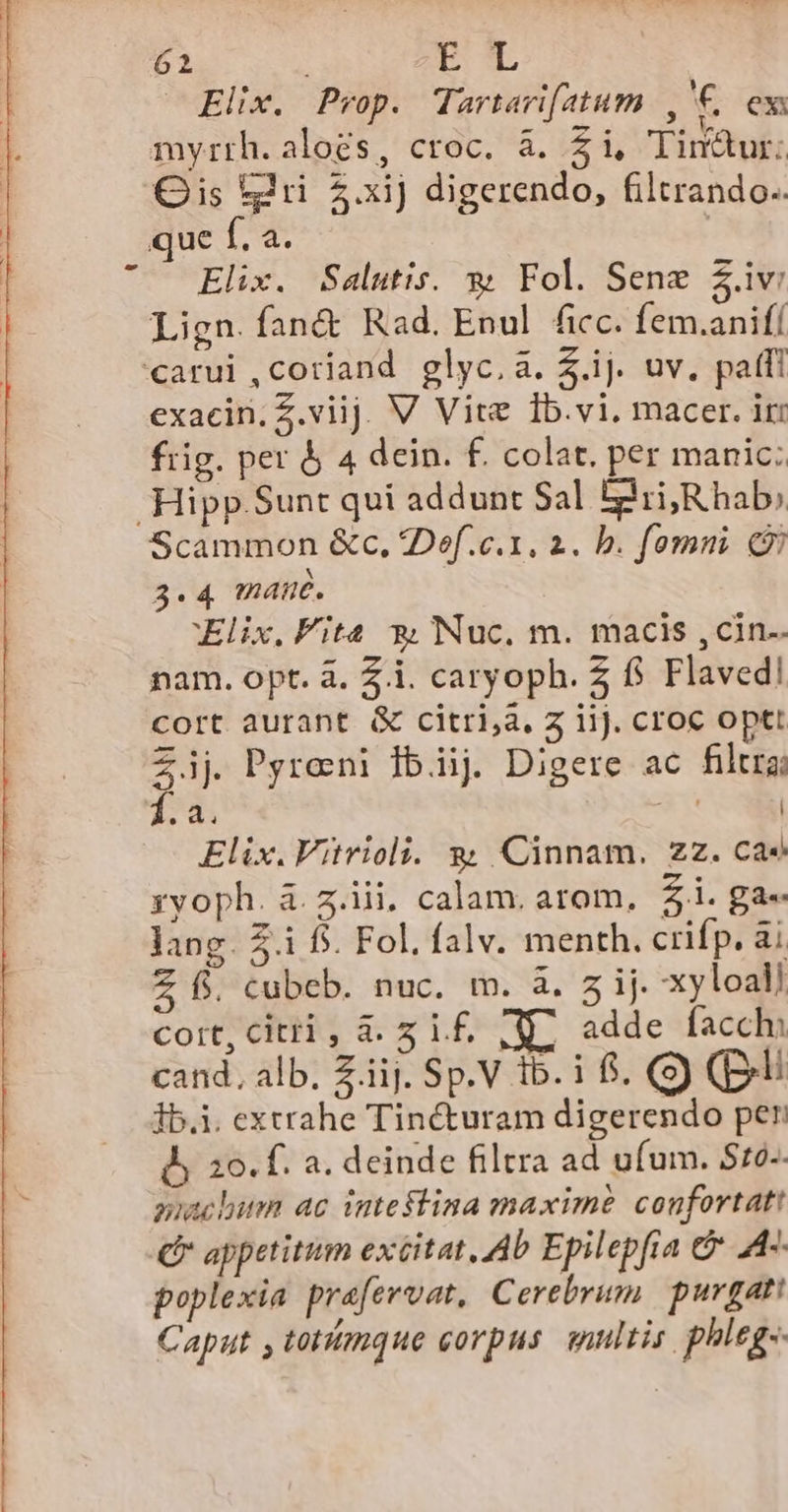 61 ru JElne. Prop. Tartari[atum 1 '€ ex myrth. aloes, croc. à. £14 Timur: Gis tri 5.xij digerendo, filtrando.. que f. a. | Elix. Salutis. 3» Fol. Sene $.iv Lign. fan&amp; Rad. Enul ficc. fem.anifí carui,coriand glyc.a. $.ij. uv. pati exacin.Z.viij. V Vite Ib.vi, macer. iri frig. per &amp; 4 dein. f. colat. per manic: Hipp. Sunt qui addunt Sal Igii;R hab; Scammon &amp;c, 2Def.c.1. 2. b. fomni 3.4 mane. Elix, Fita *, Nuc. m. macis ,cin.. nam. opt. à. 2i. caryoph. $ f. Flaved! cort aurant &amp; citri,a, 5 ii). croc optt 23 Pyrosni ibiij. Digere ac filtra; 2d. em Elix.Vitrioli. g Cinnam,. zz. cae ryoph. à. z.iii, calam. arom, £i. ga« lang. £.i f$. Fol. falv. menth. crifp. ài Z f. cubeb. nuc. m. à. 7 ij. xyloal/ coit, citri , a. 5 1£, , U^ adde facchi 1b.i. extrahe Tincturam digerendo per dy 20. f. a. deinde filtra ad ufum. 510-- guacbum ac intestina maxime confortat! C appetitum exéitat, Ab Epilepfia &amp; A4-. poplexia prafervat, Cerebrum | purgati Caput , totimque corpus snultis. phleg- a