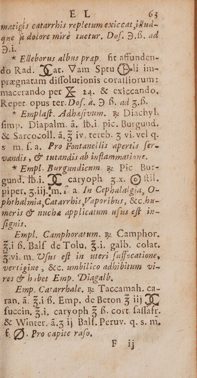 UB. X d T. maticit catarrbis vepletum exiccat dudo. qn | dolore miré tuetur. Dof. B.D. ad B^ * Elleborus albus prap.. fit affunden- do Rad. f at. Vam Sptu (Peli im- pregnatam ditfolutionis coralliorum: macerando per X&amp; 24. &amp; cxiccando, Repert. opus ter. Dof. 2. 9 f. ad 2... * Emplaft. Adbsfrvum. 3 Diachyl. fimp. Diapalm. a. Ib.i. pic. Burgund. &amp; Sarcocoll. à, Z iv. tereb. 5 vi. vel q. s m.f.a. Pro Fontanellis apertis fer» vaudis , &amp;* tutandis ab inflammatione. .* Empl. Burgundicitm. gj Pic. Dut- gund. ibi. ( caryoph. 5x. (g) tt. piper, 5.iij.*m. €. a. /2 Cepbalalgia, O- phthalmia,Catarrhis Vaporibus, &amp;chn-- aeris ej nucha applicatum ufus efe n- fignis. Empl. Camphovatum. yy Camphor.. £4 fj. Balf de Tolu, $.i. galb. colat. &amp; vi. m. Ofus eff in uteri fuffacatione, vertigine , &amp;c. unbilico adhibitum | vi- ves &amp;f bsbet Emp. Diagalb, — Emp. Catarrbale, y. Taccamah. ca- ran, à. Zi f, Emp. de Beton 5 iij d fuccin, Z.i, caryoph 5 f. coit. fatfafr. &amp; Winter. á.z ij Ball. Peruv. q. s. m, É Qd. Procapue rafo, — 
