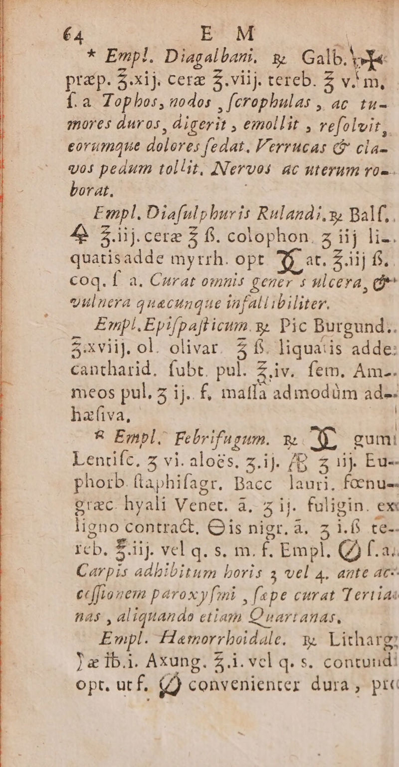 * Empl. Diagalbani, g Galb. ve prp. 5.xij. cera 2.viij. tercb. Z vm, Í.a Topbos, nodos , crophulas , ac. tu- mores duros, digerit , emollit , refolvit, eorumque dolores fedat. Verrucas ($ cla- vos pedum tollit, INervos ac uterum ro«.. borat. ! Empl. Diafulphuris Rulandi,y; Balf,. 4 $iij.cere $ fi. colophon. z iij liz. quatisadde myrrh. opt 3$ t. Z ijf. Coq. f a. Curat omnis gener 5 ulcera, df vulnera quacunque infallibiliter. , Empl.Eyifpajlicum.y. Pic Burgund. 5:xviij. ol. olivar. 4 f. liquaiis adde: cantharid, fubt. pul. Z.iv. fem. Am.. meos pul. 5 ij. f, matla admodüm ad-- hafiva, | &amp; Empl. Febrifugum. y D gum! Lenrifc, z vi. aloes. z.ij. 7B Z1 Eu- phorb.flaphifagr. Bacc lauri. foenu-- grec. hyali Venet. à, z ij. fuligin. ex: ligno contra&amp;, Qis nigr. à. z i.6 te-- rcb. Eiij. vel q. s. m. f. Empl. Q2 f.a.. Carpis adhibitum boris 3 vel 4. ante ac- ec(Jyonem paroxyf[ni , spe curat Tertias nas , aliquando etiam Quartanas, Empl. flarmorrboidale, y. Licharg Ja lbi. Axung. £i. vel q. s. contunidi opt. utf, (/) convenienter dura , pre