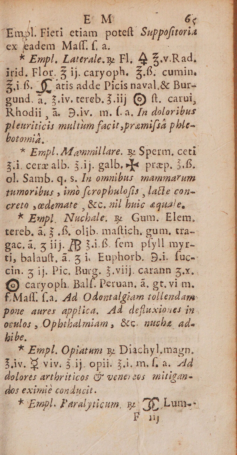L BM —— — ^Em?l Fieri etiam poteft Suppofitoria €x eadem Maff. f; a. t 3 - * Empl. Laterale. 9 Fl. 4 Z.v.Rad. irid. Flor. £ ij. caryoph. 5.6. cumin, - 2.1 fs. | fj. atis adde Dicis naval.&amp; Bur- gund. a, 2.iv. tereb. j.iij (8) ft. carui, Rhodii , à. B.iv.. m. f. a. /n doloribus pleuriticis multim facit prami[sa phle- botomia, . | x E * Empl. M annillare. 3: Sperm, ceti 3.1. cerz alb. 3.ij. galb. »T« prep. 5.6. ol. Samb. q. s. In omnibus. mammarum pumoribus , imnà forophulofrs , lale con-. creto ,mdemate , &amp;c. nil buic «quale, k Ewpl, Nuchale; x Gum. Elem, tereb. à; Z . fs. olib. maftich. gum. tra-- gac.a, z iij. [D 1-1. fem. pfyll myr- ti; balauft, à. z i. Enphorb. 5.i. fuc-- cin. z ij. Pic, Burg. 3.viij. carann a.x. S) caryoph. Balf. Peruan, à. gt. vi m. F.Malt. f.a. 4d. Odentalgiam tollendam pone aures appiica. Ad defluxiones in. octilos , Opbtbalmiam , &amp;c. uuche ad. hie. | | * Empl. Opiatum y; Diachyl.magn. 30v. viv, $. ij. opité 3.1, mile a« 2d: dolores avtbriticos C vene eos. mitigan- dos eximie conducit. * Epl. P'aralyticum, 91 fe, ume Paw