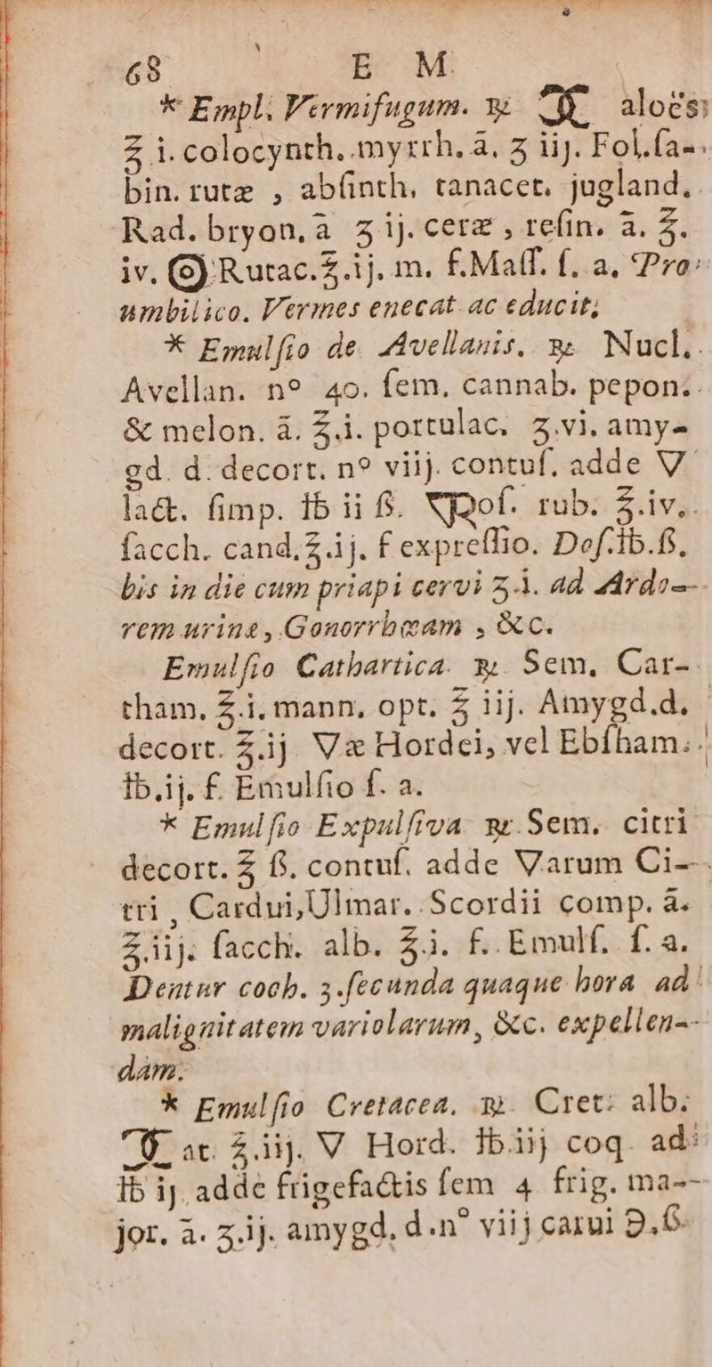 XD ES ei * Empl. Virmifugum. ye d aloes: Z i. colocynth. myzrh. à, 5 iiJ. Fol.fa«. bin.rutz , ab(nth,. tanacet, jugland.. Rad. bryon, à Zijcerz, refin, a. z iv. (S) Rutac.Z.1j. m. £.Maff. f. a, Pro: ambilico. Vtrmes enecat. ac educit; * Emulfo de. AAvellasis, 9. Nucl.. Avellan. n9. 4o. fem. cannab. pepon.. &amp; melon. i. £i. portulac. 3.vi. amy- cd. d. decort. n? viij. contuf. adde V. la&amp;t. (imp. 1b ii $. XEQof. rub. $.iv.. facch. cand;Zj. f expreffio. Dof:ib.fs, bis in die cum priapi cervi 5. ad adrdo-- vtin uring,Gonorrbeam , c. Emulfio Cathbartica. y. Sem, Car-- tham. £.i, mann, opt. 5 iij. Amygd.d. decort. Z.ij. V&amp; Hordei, vel Ebíham.. Ib.ij. £ Emulfio f. a. * Emulfio Expulfiva. sr.Sem. citri decort. $ f. contuf. adde Varum Ci--. tti , Cardui, Ulmar. Scordii comp. à. Z.iij. facch. alb. $3. £..Emulf. f. a. Deutur cob. 3.[ecunda quaque hora. ad malig nitatem variolarum, &amp;c. expellen-- dam. k Emulfio Cretacea, y. Cret: alb: Ü ac £áij. V Hord. Jbiij coq. ad Ib ij. adde frigefa&amp;is fem. 4 frig. ma--
