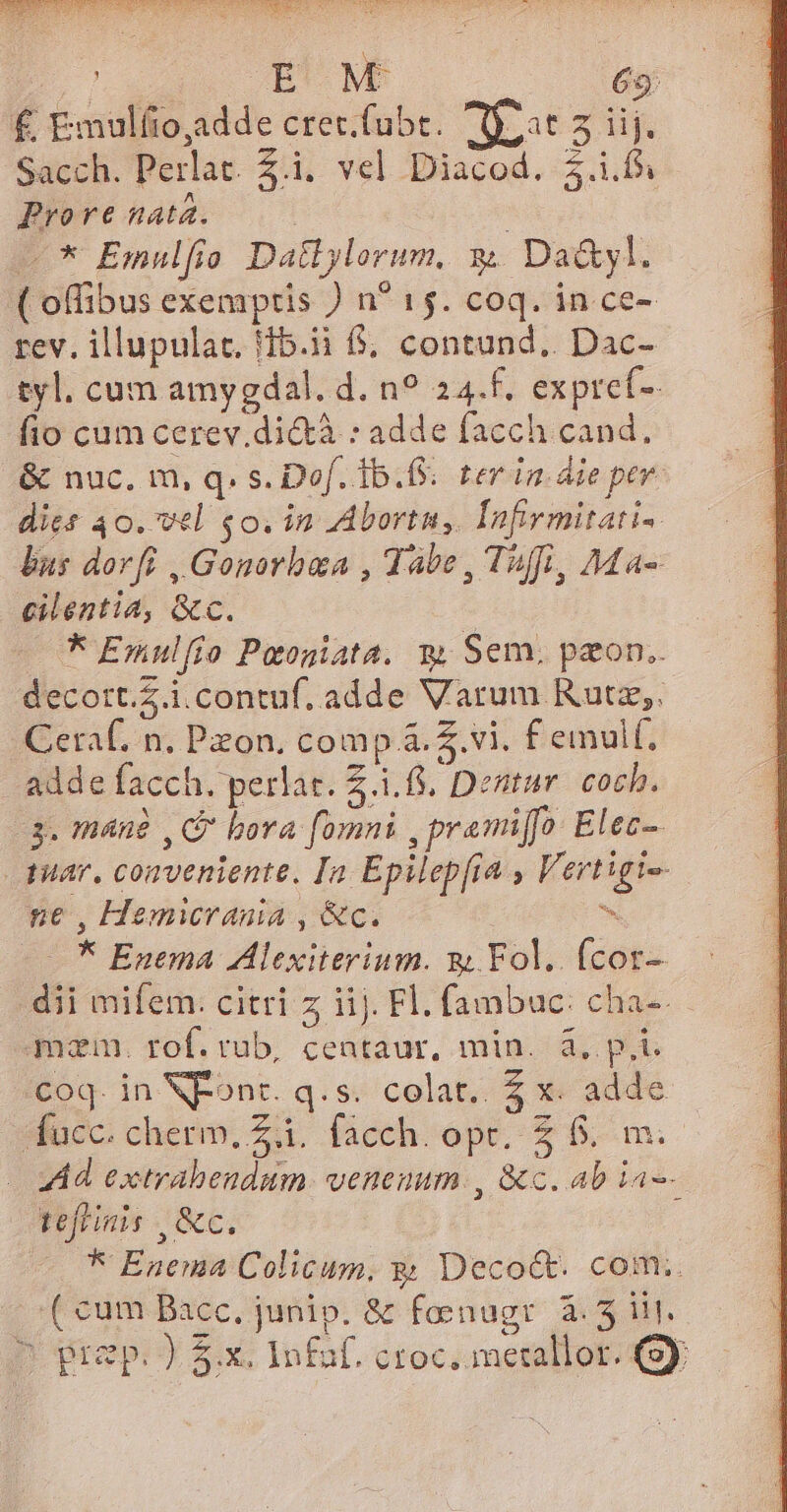 Wlcuipp iHe D C A d XU LEE PS ARIS RR VEN RT £ Emulíio,adde cret.fubt. RT 2 Sacch. Perlat. £i. vel Diacod. $.i.fs Prore nata. -* Emulfio Dallylorum, 3. Da&amp;yl. ( offibus exemptis ) n* 15. coq. in ce- rev. illupulat. 15.1 6, contund.. Dac- tyl. cum amygdal. d. n? 24.f. expref- fio cum cerev.di&amp;tà : adde facch cand, &amp; nuc. m, q. s. Dof. 1b... ter in die pev. dies 40. vel £o. in Abortn, Infirmitati- lins dorfi , Gonorbaa , Tabe, Tuff, Ma- cilentia, &amp;c. — * Exulfio Paoniata. m, Sem. paon.. decort.Z.i.contuf. adde Varum Rutz,. Ceraf. n. Pzon. comp &amp;.4.vi. f emulf, adde facch. perlat. Z 4.68. Dentur cocb. 3. mánà ,G bora fomni ,premiffo Elec- quar. conveniente, In Epilepfia , Vertigi-- ne , Hemicrania , &amp;c. ^ * Enema Alexiterium. nj Fol. (cot- dii mifem: citri z iij. Fl. fambac: cha-. mam. rof. rub, centaur, min. à, p.t. coq. in NXPont. q.s. colat. £ x. adde ifücc. cherm. Zà. facch. opt. &amp;. ^m. Ad extrabendum. venenum. , &amp;c. ab ia-- tefiinis &amp;c. | * Enema Colicum. y; Decoct. com.. ( cum Bacc, junip. &amp; fenugr 4.5. D prep. ) 5.x. Infaf. ctoc.ametallot. 49y,