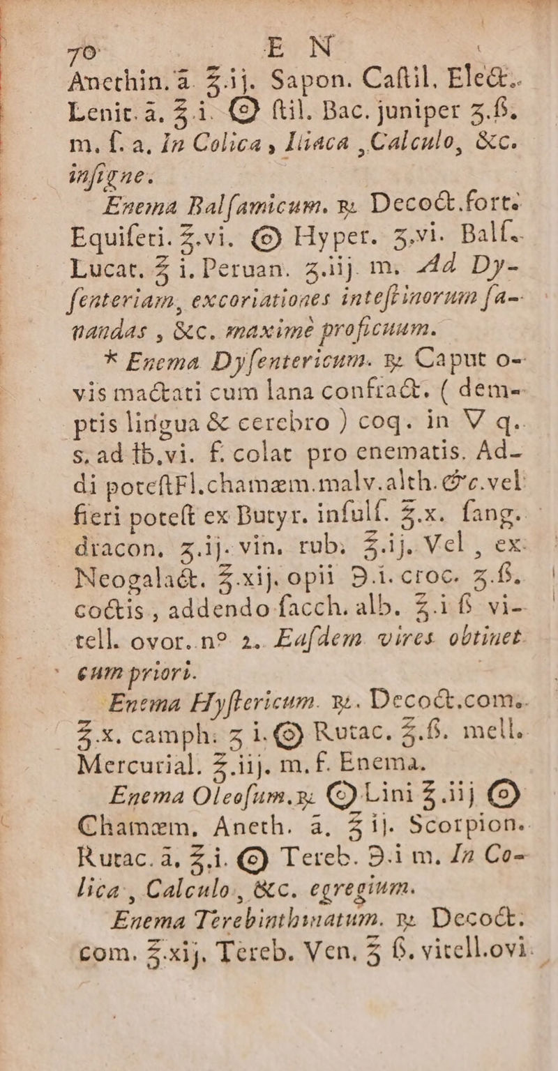 706 EN Ancthin.à. £.ij. Sapon. Caftil, Ele&amp;.. Lenit.4. £i. (9) (til. Bac. juniper 5.f. m. f. a. In Colica , Iiiaca ,Caleulo, &amp;c. infigne. Enena Bal(amicum. &amp; Deco&amp;.fort. Equiferi. Z.vi. (S) Hyper. s.vi. Balf.. Lucat. £ i. Peruan. 3.iij. m. 444. Dy- fenteviam, excoriationes intefrinorum [a-- AHdAs , &amp;c. maxime proficuum. * Egema Dyf[entericum. y Caput o- vis mactati cum lana confra&amp;. ( dem- ptis lingua &amp; cerebro ) coq. in V q.. s, ad lb.vi. f. colat pro enematis. Ad- di poteftFl.chamam.malv.alth.&amp;c.vel fieri pote(t ex Dutyr. infulf. $.x. fang. - diacon, z.ij. vin. rub; $.ij. Vel , ex: co&amp;is , addendo facch. alb. Z.1($ vi- tell. ovor..n? a. Eafdem. vires. obtinet. Entia. Hyflericum. 34. Deco&amp;.com.. Mercurial. 2.iij. m. f£. Enema. Enema Olecfum.9; C) Lini £ ij (9) Chamem, Aneth. à, Zij. Scorpion. Rutac.à, Zi. (S) Tereb. 9.1 m. Ja Co- lica, Calculo, &amp;c. egregium. Enema Terebinthiatum. y. Deco.
