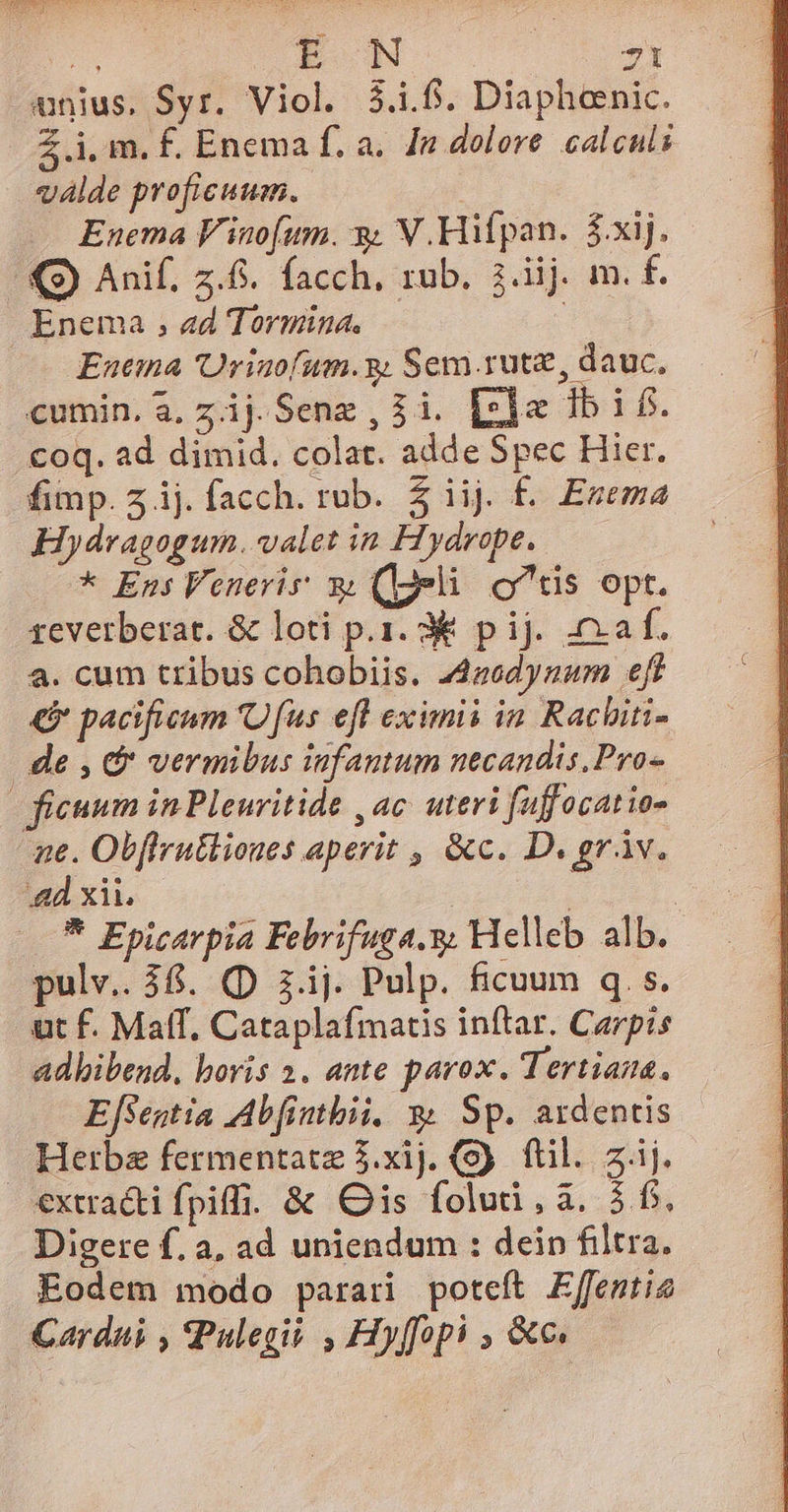 unius. Syr. Viol. 3.1.6. Diaphoenic. Z i, m. f£. Enema f. a. [n dolore. calculi vlde proficuum. Enema F'inofum. y V.Hifpan. $xij. - Q9) Anif. z.6. facch, rub. 3.iij m. f. Enema , ad Tormüna. | Euema 'Uriaofum.g Sem rutz, dauc, cumin. a, zij.Senz , $i. [z]« 1b i£. coq. ad dimid. colat. adde Spec Hier. fimp. 5 ij. facch. rub. 5 iij. f. Ezema Hydragogum. valet in Hydrope. * Ens Venerir y (eli otis opt. zeverberat. &amp; loti p.1. 3&amp; pij. af. a. cum tribus cohobiis. 44zodynam «eff € pacificum 'Ofus efl eximii ia Rachiti- de , &amp; vermibus infantum necandis, Pro - ficuum in Pleuritide , ac uteri fuffocatio- ne. Obffru&amp;liones aperit , &amp;c. D. gráv. 4d xii. | | | * Epicarpia Febrifuga.y; Helleb alb. pulv.. 36. (p iij. Pulp. ficuum q.s. ut f. Maff. Cataplafmatis inftar. Carpis adkibend, bovis 2. ante parox. Tertiana. EfSentia Abfinthii. 3&amp; Sp. ardentis Herba fermentatz 5.xij. fti sj. €xtra&amp;i fpiffi. &amp; is folud,à. 5f. Digere f. a, ad uniendum : dein filtra. Eodem modo parari poteft Effentie Cardni , Pulegii , Hyffopi , &amp;c.