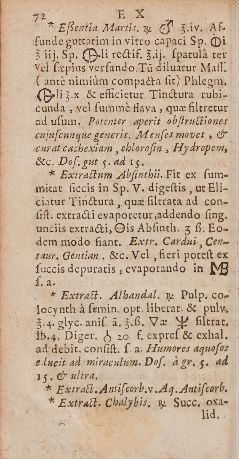 » AL EOM C eeu, -— —* Efsentia Martis. 9 e$ idv. AF. funde guttatim in vitro capaci Sp. (pi 5 iij. Sp. (P-li redtif, $.1j. fpatulà cer Vel fzpius verfando.Tà diluatur Matf. ( ant nimiàüm compa&amp;ta fit) Phlegm. (Delii.x &amp; efficietur Tin&amp;ura rubi- cunda , vcl fummé flava , quz filtretur ad ufum. Potezter. aperit ob[lruttioues «curat cachexiam , cblorofin , Hydropem, &amp;c. Dof. gut s. ad 15. | * Extratlum Ab[intbii. Fit ex. fum- imitat ficcis in Sp. V. digeftis , ut Eli- ciatur Tin&amp;ura , qua filtrata ad. con- fit. extracti evaporetur,addendo (ing. dem modo fiant. Extr. Cardai., Cet taur. Gentian . &amp;c. Vel , fieri poteft ex fuccis depuratis , evaporando. in [Vg f.a locynth à femin. opt. liberat. &amp; pulv, 2.4 glyc.anif. à. 3.6. V M4 filtrar. 15.4. Diger. Àj 20. £ expref &amp; exhal. ad debit. confift. f. a. FZumores aquofos e ducit ad miraculum. Dof. à gr. $. ad 15. € ultra, * Extra Antifcorb.v A4. Antifcorb. * Extratl. Chalybis, 3; Sucüngiee | id.