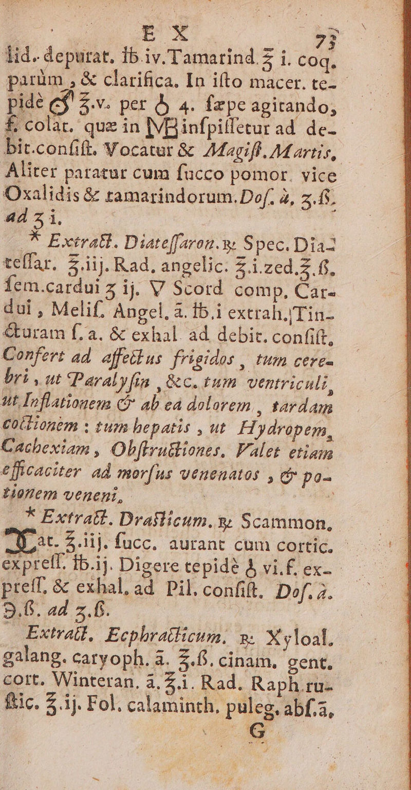 parüm , &amp; clarifica, In ifto macer. te- pide e$! 2.v. per Àj 4. fepe agitando, bit.confift. Vocatur &amp; AMagiff. Martis, Aliter paratur cum fucco pomor. vice Oxalidis &amp; ramarindorum.Dof. 2, 2. fs. 4d 5 i. | 5. Extrall. Diateffaron.y. Ssec. Dr43 telfar. $ iij. Rad, angelic. 4 -i.zed.$ ff. fem.cardui 5 ij. V Scord comp, Car- dul , Melif. Angel, à. 15.i extrah./Tin- &amp;uram fa. &amp; exhal. ad debit. confift, Confert ad. affetlus frigidos , tum cere- bri, ut Paralyfia , &amp;c. tum ventriculi, ut Inflationem C ab ea dolorem , tardam ColHonem ; tur bepatis , ut. H. Jdropem, Cachexiam , Obffru&amp;iones, Valet. etiam efficaciter ad mor(us venenatos , c po- itm veneni, 7 * Extrait. Draflicum. y; Scammon, D at. iij. fucc. aurant cum cortic. - preff, &amp; exhal, ad Pil.confift, Dof. 7. 9.6. ad z.f. | Extral, Ecphratlizcum, » X yloal. galang. caryoph. à. 5.5. cinam, gent. cott. Winteran, 3.2.1. Rad. Raph.ru- ftic. $.1j. Fol. calaminth. puleg, abf.,