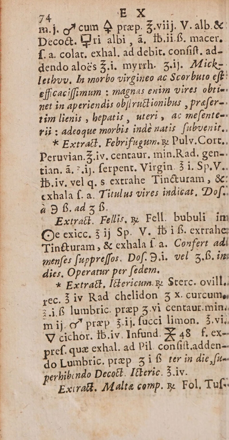 m.j. 7 cum AÀ prep. $.viij. V. alb.&amp;: Deco&amp;. kii albi , à. Ib.ii.f. macer, dendo alozs Z.i. myrrh. z.1J. 7Mich- Ietbvv. I morbo virgineo ac Scorbuto eft: efficaciffimum : magnas enm vires obti-- pet in aperiendis obj] ru&amp;lionibus , prafer- tim lienis , bepatis , uteri y 4c me[ente-- rii : adeoque morbis inde natis. fubvenit., k Extratl, Febrifugum. 9; Pulv.Cort.. Peruvian. iv. centaur. min.Rad. gen-. tian, à, 7 ij. ferpent. Virgin. 5 i. Sp. V. ]b.iv. vel q. s extrahe Tiné&amp;turam , &amp;: cxhala f. a. Titulus vires indicat, «Do[.. à 9 f. ad z f. | ^ Extrali. Fellis, 9z Fell. bubuli im (2e exicc. 51j Sp. V. Ib i f. extrahe; Tin&amp;uram , &amp; exhala Í.a. Confert adi gnenfes [uppre[[os- Dof. Bà. vel z.0. im dies, Operatur per fedem. x Extratl, Iiericum.g. Sterc. ovill. ;ec. 3v Rad chelidon 5 Xx. curcume, :3 ff lumbric. prep 5.vi centaur.min. mij. o^ przp ;.ij. fucci limon. $.vi. V cichor. Ib.iv. Infund. 7 48 £. ex-- ref. quz exhal. ad Pil. confi(t.adden-- do Lumbric. przp i f ter in die, [um gerhibcndo Decotl. Itkeric. 3.iv. Exirall. Malta comp. x Fol, Tuf-