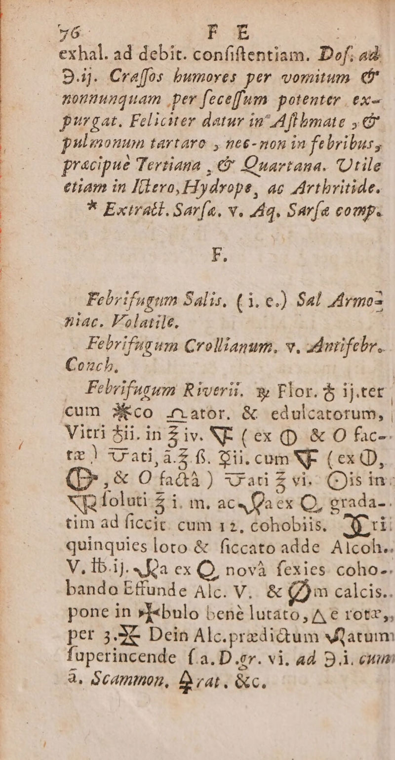 w6-c F E exhal. ad debit. confiftentiam. Dof. 4d 9j. Craffos bumores per vomitum ef monmuuquam per feceffum potenter ex- purgat. Feliciter datur in^ Aflbmate ,&amp; pulmonum tartaro , ne6-mon in febribus, pracipue Tertiana , € Quartana. Utile etiam in Idero, Hydrope, ac Artbritide. * Exiratl. Sar[a, v. Aq, Saría comp. F. Febrifugum Salis, (3. e.) Sal Armo- niac. Falatile. | Febrifugum Crollanum. v. dAnifebr. Couch, | —Febrifugum Riverii, y Flor. &amp; ij.tet | cum 3&amp;co .nator. &amp; edulcatorum, | Vitri 5ii,inZiv. NE (ex (p &amp; O fac-- te) ata. fi. Sii. com NF. (ex QD, Q.,&amp; Oi) vad£vi Qisin: XU foluti $ l.m. ac« a ex Q, grada-. tim ad ficcic. cum 12, cohobiis. JS quinquies loto &amp; ficcato adde Alcoh.. V. i.i]. 4 Qa ex Q, novà fexies. coho-. bando Effunde Alc. V, &amp; (m calcis.. pone in »X«bulo bené lutato, A € rotz;, per 3.3€ Dein Alc.predidtum vatum fuperincende (.a.D er. vi. ad BÀ. eum 2. GeAmthon, Brat, &amp;c.