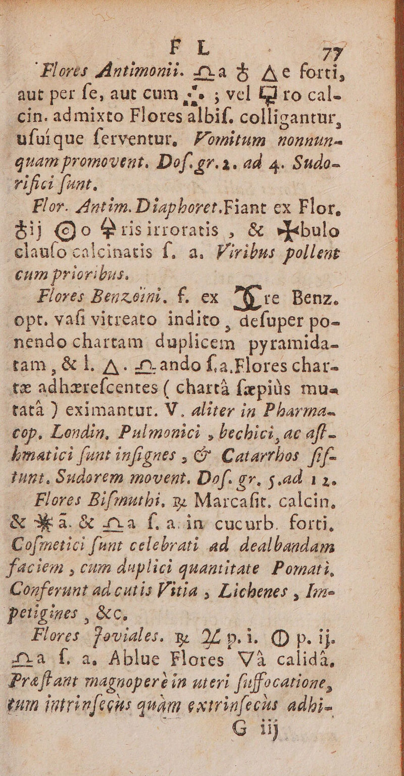 aut per fe, aut cum ,Z. ; vcl El ro cal- cin. ad mixto Flores albif. colligantur, ufuique ferventur, Fomitum nonuun- quam promoveut, Dof. gr.a. ad 4. Sudo- vifici ant. ! Flor. Agtim. Diapboret.Fiant ex Flor, $ij (Qo Qrisirroratis , & »I«bulo claufo calcinatis f. a. Viribus pollent eum prioribus. : Flores Beuzoim. f. ex $e Benz. opt. vafi vitreato indito, defuper po- nendo chartam duplicem pyramida- tam, & Ll A. nando fa Flores char- t€ adhzrefcentes ( chartà faepius mu« tatà ) eximantur. V. aliter in Pharma- cop, Londin, Pulmonici , bechici, ac afl -. bmatici funt infignes , C Catarrbos. fíf- Hint, Sudorem movent. Dof. qv. $.ad 11. Flores Bifmutbi, » Marzcafit. calcin, & 3a. & ia f. ain cucurb. forti, Cofmetici funt celebrati ad. dealbandam faciem , cum duplici quantitate. Pomati, Cogferunt ad cutis Vitia , Lichenes , Iin- peugines , &c. Flores. foviales. wu 25 p.i. (D p. ij. £a f, a. Ablue Flores Và calidà, Praffam magnopere in uteri fuffocatione, pun iutrinfeeus quam extrinfecis adbi- T^ POM