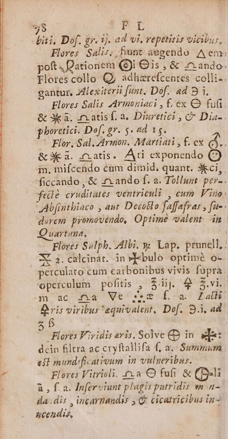 8 PI piti, Dof. gr. 5j. ad vi, repetitis vicibus, Flores Salis; hunt augendo Aem: poft D'ationem ($)i € is , &amp; ando. flores collo Q; adhzrefcentes colli-. gantur, lex iterii funt. Dof. a4 B i. Flores Salis AArmoniaci , £. ex Q fufi. &amp; 3 a. .nxatisf. a. Disretici , C Dia-. phoretici. Dof. gr. $. ad 15. ^ Flor. Sal. 4rmou. Martiati , f. ex &amp;.. &amp; 3€ a. (atis. Ari exponendo C) m. mifcendo cum dimid. quant. 3Xci, ficcando , &amp; .n. ando f. a. Tol/ugt. per-. feilé cruditates ventriculi , cum Vigo: -LAbfintbiaco ,4nt Desollo faffafras , fu- darem promovendo, Optime valent m uAYIAHA, | - Flores Sulph. Albi. y Lap. prunell.: 2. calcinat. in»Y«bulo optimé o- perculato cum carbonibus vivis fupra. opeiculum pofitis , $i]. 4 $.vi. | .m ac .(àa Ve 55$ [oa Lal D ris viribus aquivalest, Dof. S, ad. 5 f Flores Viridis aris. Solve CD in. qat dcin filtra ac cryftallifa f; a.- Summura eit mund:ficativum in vulneribus. ^ Flores Vitriocli. ca O fufi &amp; (li E à , fa. Inferviunt plagis putridis ma da.idis , incarnandis y. cicatricibus in- Acendis, — v US CTS ————ÉpU—M E