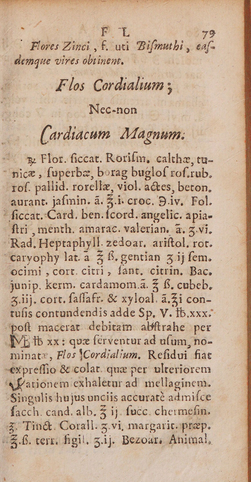 | Flores Zinci , £. uti. Bifmutbi , eaf- demque vires obtinent, — — Flos Cordialium ; - Nec-non | s (ardiacum. Magnum. 3; Flor. ficcat. Rorifm, calthz, tu- nice , fuperbz, borag buglof rof.rub. - rof. pallid. rorellz, viol. aes, beton. aurant. jafmin. à. 5. croc. B.iv. Fol. * ficcat..Card. ben.ícord. angelic. apia- ftri , ménth. amarac. valerian. 3. 5.vi, Rad. Heptaphyll. zedoar, ariftol, rot. carvophy lat.a 5$ f. gentian z.ij fem. ocimi , cort, citri , fant, citrin, Bac. junip. kerm. cardamom.a. 2 f$. cubeb. 4. iij. cort. fallafr. &amp; xyloal. à.2i con- tufis contundendis adde Sp. V. Ib.xxx- poft macerat debitam. abftrahe per AV ib xx: quz férventur ad ufum, no- minatz, Flos ]Cordialium. Refidui fiat -expreffio &amp; colat. qua per ulteriorem «fationem exhaletur ad. mellaginem. Singulis hujus unciis accuraté admifce facch. cand. alb. Z ij. fucc. chermefin. I Tin&amp;. Coral. z.vi, margaritoprep. (f. terr. gil. zij. Bezoar, Animal,