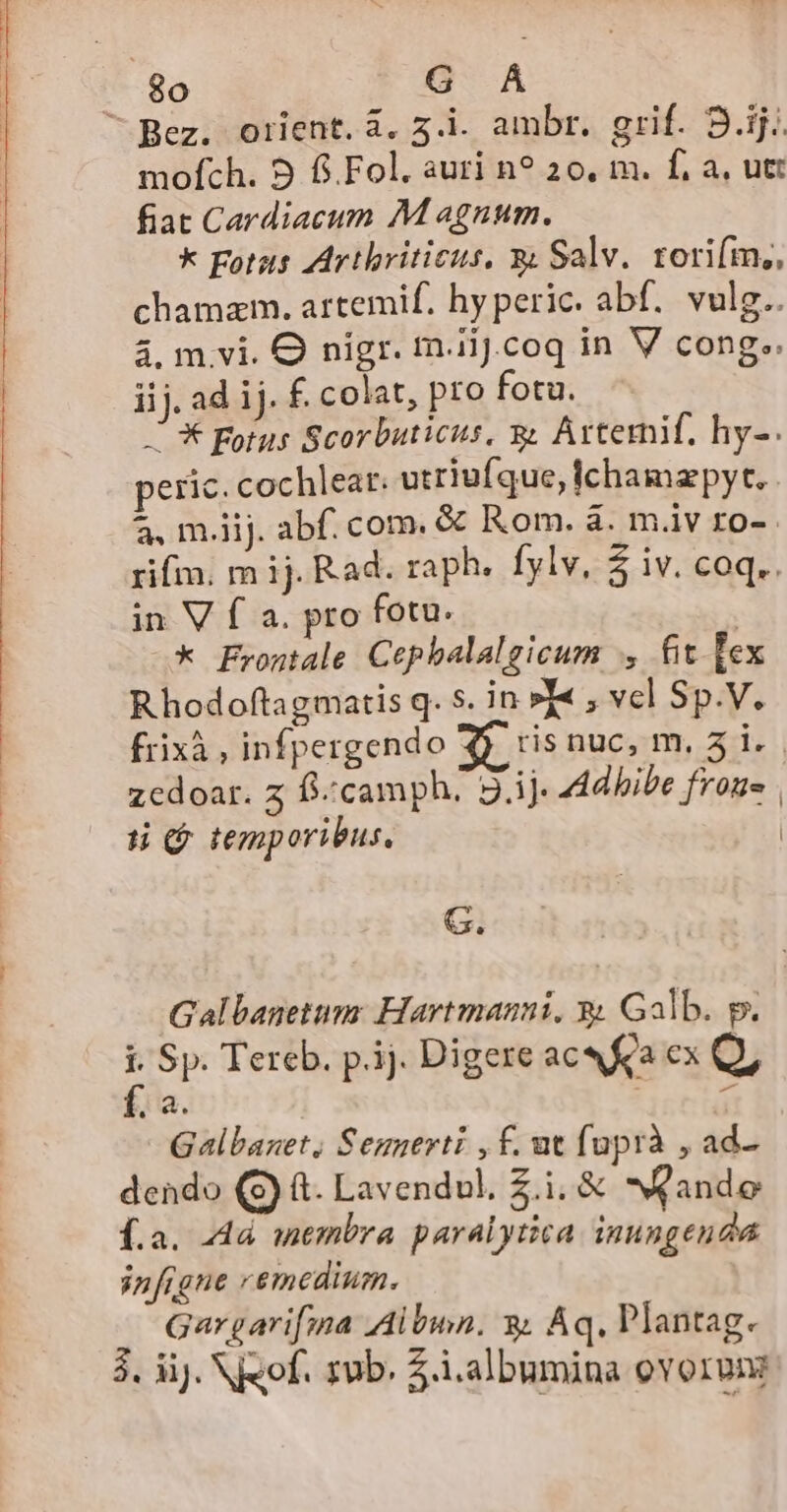 ^ Bez. orient. à. 5.1. ambr. grif. 9.ij.. mofích. 9 f.Fol. auri n? 20, m. f, a, utt fiat Cardiacum M agnum. k Fotas AArthriticus, &amp; Salv. torifm,, chamzm. artemif. hy peric. abf. vulg.. 4. mvi. O nigr. m.iiJ.coq in V cong.. iij. ad ij. f. colat, pro fotu. X Fotus Scorbuticus, &amp; Artemif. hy-. peric. cochlea: utriufque, ichamzpyt. 2. m.iij. abf. com. &amp; Rom. à. m.iv ro-. rif. m ij. Rad. raph. fylv, $ iv. coq.. in V f a. pro fotu. | * Frontale Cepbalalgicum , fit Fex Rhodoftagmatis q. 5. in »I« , vel Sp.V. frixà, infpergendo ris nuc, m. 5 i. zcdoar. z ff/camph; 9.ij. 44dhibe frons | ti $ temporibus. | G. Galbanetum: Hartmanni, 3 Galb. p. : Sp. Tereb. p.ij. Digere acQ Ka ex Q, Yi- n | T Galbanet, Senuerti , f. nt fuprà , ad- dendo (S) (t. Lavendul, £.i. &amp; ande £.a. 44 membra paralytica inungenda infigne remedium. Gargari[fmna Albin. 3. Aq, Plantag. 3. iJ. N«of. zub. .i.albumina ovorvim