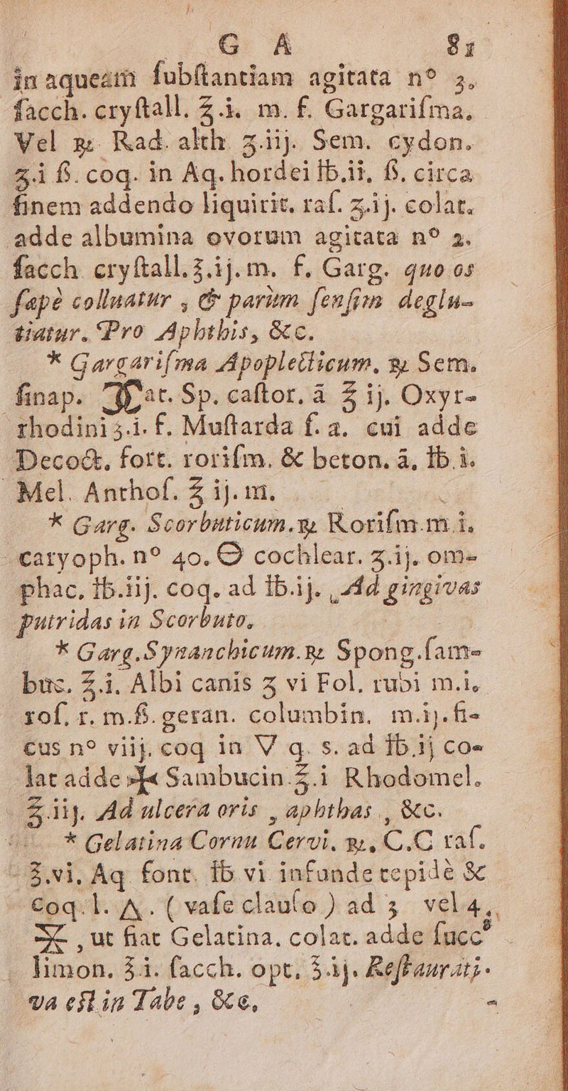 inaqueam fubílantiam agitata n? 5, facch. cryftall. Z.i. m. f. Gargarifma. Vel 2; Rad. alth. 5.iij. Sem. cydon. 5.1 f. coq. in Aq. hordei Ib.it, f$, circa finem addendo liquitit, raf. z.ij. colat. adde albumina ovorum agitata n? 2. facch. cryftall.2.1j.m. f. Garg. quo os fapé «olluatur , e paritm. (enfim deglu- tatur. Pro Aphtbis, &amp;c. * Gargarifma Apopletlicum, $&amp; Sem. finap. jac Sp. caftor. à 5 ij. Oxyr- rhodini 5.1. F. Muffarda f. a. cui adde Deco&amp;. fott. rorifm. &amp; beton. à, 1b i. Mel. Anthof. Z ij. in. | i * Garg. Scorbuticum.y, Korifm.m i. -catyoph. n? 40. C cochlear. 5.j. om- phac, fb.iij. coq. ad Ib.ij. | 24d gingivas putridas ia Scorbute, Lie * Garg.Synanchicum.&amp; Spong.fam- buc. Z.i. Albi canis 5 vi Fol. rubi m.i, rof. r. m.f.geran. columbin. m.ij.fi- cus n? viij. coq in V q. s. ad Ib.i1j co- lat adde »[« Sambucin.Z.i Rhodomcel. Sij. Ad ulcera oris , aphtbas , &amp;c. ^ * Gelatina Cornu Cervi. gi, C.C raf. - 8.vi. Aq. font. ib vi infunde cepidé &amp; €oq.l. A. ( vafe clau(o ) ad 5. vel4,, 2X. , ut fiat Gelatina, colat. adde fuc , limon. 54. facch. opt. 5àj. Reffaur at; - «a eilin Tabe , &amp;te,- | e