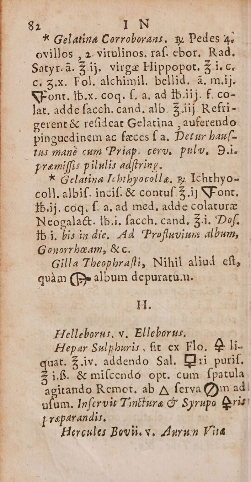 $2 TM E s * Gelatina Corroborans, 9 Pedes 4. ovillos , 2. vitulinos. raf. ebor. Rad. c. z.X. Fol. alchimil. bellid. à. m.ij. NF-ont. Ib.x. coq. f. a. ad Ib.iij. f. co- Jat. adde facch. cand. alb. Z.iij Refri- gerent &amp; refideat Gelatina , auferendo pinguedinem ac feces f a. Detur bau[- tus mane cum (Priap. cero, pulv, 93. pramiffis pilulis adftring. * Gelatina Icbtbyocolleg, &amp; IYchthyo- coll. albif. incif. &amp; contuf. 2 .ij NF ont. Ib. coq. f. a. ad med. adde colatur Neogala&amp;. ib.i. facch. cand, $.i. Dof. Ibi, bis ia die, Ad. Profluvium album, Gonorrbeam, &amp;c. Gilla Tbeophrafhi, Nihil aliud eft, | quàm (Ey album depuratuu. H. Helleborus, v. Elleborus. Hepar Sulphuris , hit. ex Flo, 4 li- quat. Z iv. addendo Sal. Lii purif. i.f. &amp; mifcendó opt. cum fpatula agitando Remot. ab A ferva (7)m ad. ufum. Infervit Tintlura G' Syrupo f&amp;rit! veparandis,