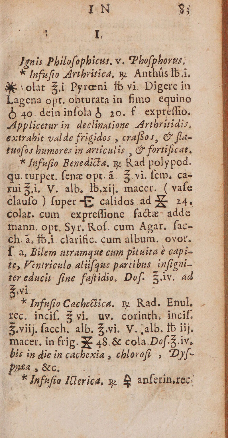 IN $i v L — Agnis Philofophicus. v. Phofphorns. * Infufto ZArtbritica, y; Anthüslb.i, 3E olat Zi Pyreni ib vi. Digere in Lagena opt. obturata in fimo equino à 40. dein infola &amp;, 20. f crprfo. Applicetur in. declinatione Artbritidis, extrabit valde frigidos , cra[so s, C fla- tuofos bumores in articulis , fortificat, - * Infufio Benedilla. &amp;; Rad poly pod. qu. turpet. fenz opt. à... S. vi. fem, ca- rui £i. V. alb. ib.xij macer. ( vafe claufo ) fuper MZ calidos ad XC 24. Colat. cum expreflione fa&amp;z- adde mann. opt, Syr. Rof. cum Agar. fac- ch. à. 1b.i. clarific. cum album. ovor. [. a, Bilem utramque cum pituita € capi- t£, Ventriculo alique partibus infigni- ter educit. fine. faftidio. Dof. £àv. ad V1. ; — * Infufio Cachetlica. x Rad. Enul, . rec. incif. Z vi. uv. corinth. incif. $.viij. facch. alb. Z.vi. V. ;alb. fb iij. . macer. in frig. XX 49. &amp; cola.Dof. S iv, bis in die in cacbexia , chlorofi , Dy[- p» » &amp;c. — F Infufío Illerica, y. 18 anferinarec:
