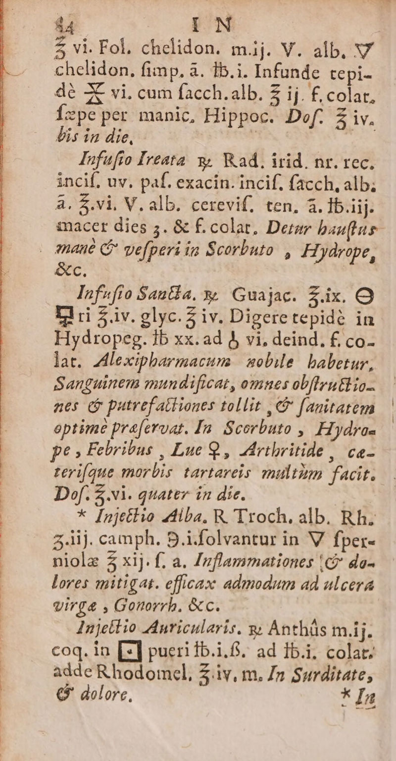 d4 IN ! $ vi. Fol, chelidon. m.ij. V. alb, V chelidon, fimp. à. 1b.i. Infunde tepi- dé Z vi. cum facch.alb. 2 ij. £. colar, Íxpeper manic, Hippoc. Def. Z iv, lis in die, | Iunfufio Ireata 3, Wad. irid. nr. rec. incif, uv, paf. exacin. incif. facch, alb; a. $.vi, V. alb. cerevif, ten. à. 1b.iij. &amp;c. Infufio Sana. x, Guajac. Z.ix. O Dri $.iv. glyc. 5 iv. Digeretepidé in Hydropeg. 1b xx.ad 5 vi. deind, £ co- lat. Alexipbarmacuma | sobile. babetur, Sanguinem mundificat, omnes ob[lru&amp;l io nes (o putrefatiiones tollit , € fanitatem optime praferuat. Ia. Scorbuto ,. Hydrae p? » Febribus , Lue 9, Adrtbritide , ca- teri[que morbis tartareis multim facit. D»f. vl. quater in die. * [njetlio 4diba, R.'Troch. alb. Rh. 3.iij. camph. S.i.folvantur in V fper- niolz £ xij. f, a. Izflammationes (C? da- lores mitigat. efficax admodum ad ulcera virg&amp; , Gonorrh, &amp;c. Injetlio AAnricularis. y; Anthüs m.ij. coq. in [2] pueri 1b.i.6. ad 15.1. colat. adde Rhodomcl, iv, m. Zn Surditate, € dolore, * In