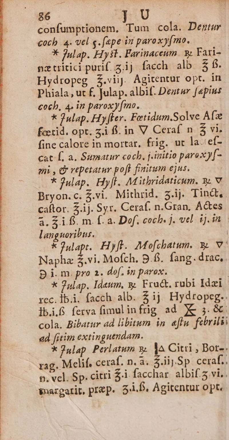 3 b 5s d 86 confumptionem, Tum cola. Demtur coch 4. vel e. [epe in paroxyjmo. | X Julap. Hy sl. Farinaceum. y. Fati- pztritici purif. z.ij facch alb $ fs. Hydropeg Z.viij. Agitentur opt. in Phiala, ut f. Julap. albif. Deatur [pins coch, 4. in paroxy[mo. * Julap. Hy[ler. Fetidum.Solve Afz fccrid. opt. 5i fl. in V Ceraf n $ vi. fine calore in mortar. frig. ut la.:ef- Cat Í, a. Sumatur cocb, j.initio paroxy[- zi , C repetatur poft finitum ejus. * Julap. Hyfl. Mitbridaticum. y. v Bryon.c. $.vi. Mithrid. z.ij. Tindt,. caftor. Z.ij. Syr. Ceraf. n.Gran, A&amp;tes à. £1. m. f. a. Dof, coch. j. vel. ij. in languoribus. | kJulapt. Hyft. Mofchatum. . v. Napha £.vi. Mofch. 9.8. fang. drac, p i. m. pro 2. dof. in parox. | * 7ulap. Idewm, y. Fra. rubi Idzi rec.1b.i. facch alb. 2 ij Hydropeg.. lbi.8 ferva fimulinfrig ad X€&amp; 3. &amp;. cola. Bibatur ad libitum in. eflu. febrilii ad fitim extinguendam. *Julap Perlatum 3. l^ Citi , Bor-. rag. Melif. ceraf. n. a. iij Sp ceraf.. n. vel. Sp. citri £i facchar albif.5 vi. Soargarit, prep. 5-1.D. Agitentur opt.