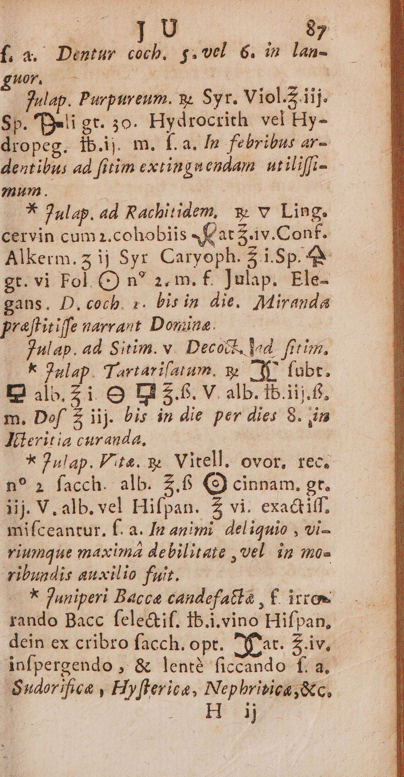 f,a. Dentur coch, g.vel 6. i2 lan- Hor, : Lo fulap. Purpureum. 9. Syr. Viel. c Sp. Deli gt. 5o. Hydrocrith. vel Hy- dropeg. ib.ij. m. fa. In febribus ar- dentibus ad fitim extingnendam. utiliffi- mum . | * Julap. ad Rachitidem, 9 v Ling. cervin cum z.cohobiis «flat 2.1v.Conf. Alkerm.zij Syr Caryoph. $i.Sp. 4&amp; gt. vi Fol. C) n? 2. m. £. ]Julap. Ele- gans. D. cocb. s. bis in die. Miranda praftitiffe narrant Doniaa. Julap. ad Sitim. v. Decock. Vd. fitim, k Julap. Tartarifatum. y My. (ubt. I2 4jb.Z i. O D 3.6. V. alb. ib.iij.ff, m. Def Z iij. bis in die per dies 8. im JMileritia curanda, * 2ulap. Vite. Vitell. ovor, tec. n? » facch. alb. Z.6 (S) cinnam. gt. iij V. alb. vel Hifpan. 4 vi. exa&amp;tiff, mifceantur. f. a. [m animi. deliquio , vi- riumque maxima debilitate ,vel. in mo- ribundis auxilio fuit. : k Juniperi Bacce candefatla , €. irren rando Bacc fele&amp;if. ib.i.vino Hifpan, dein ex cribro facch. opt. fat. Z.iv. infpergendo , &amp; lenté ficcando f. a, Sudorifica , Hy[lerice, Nephriticay&amp;c, : c. ABETM