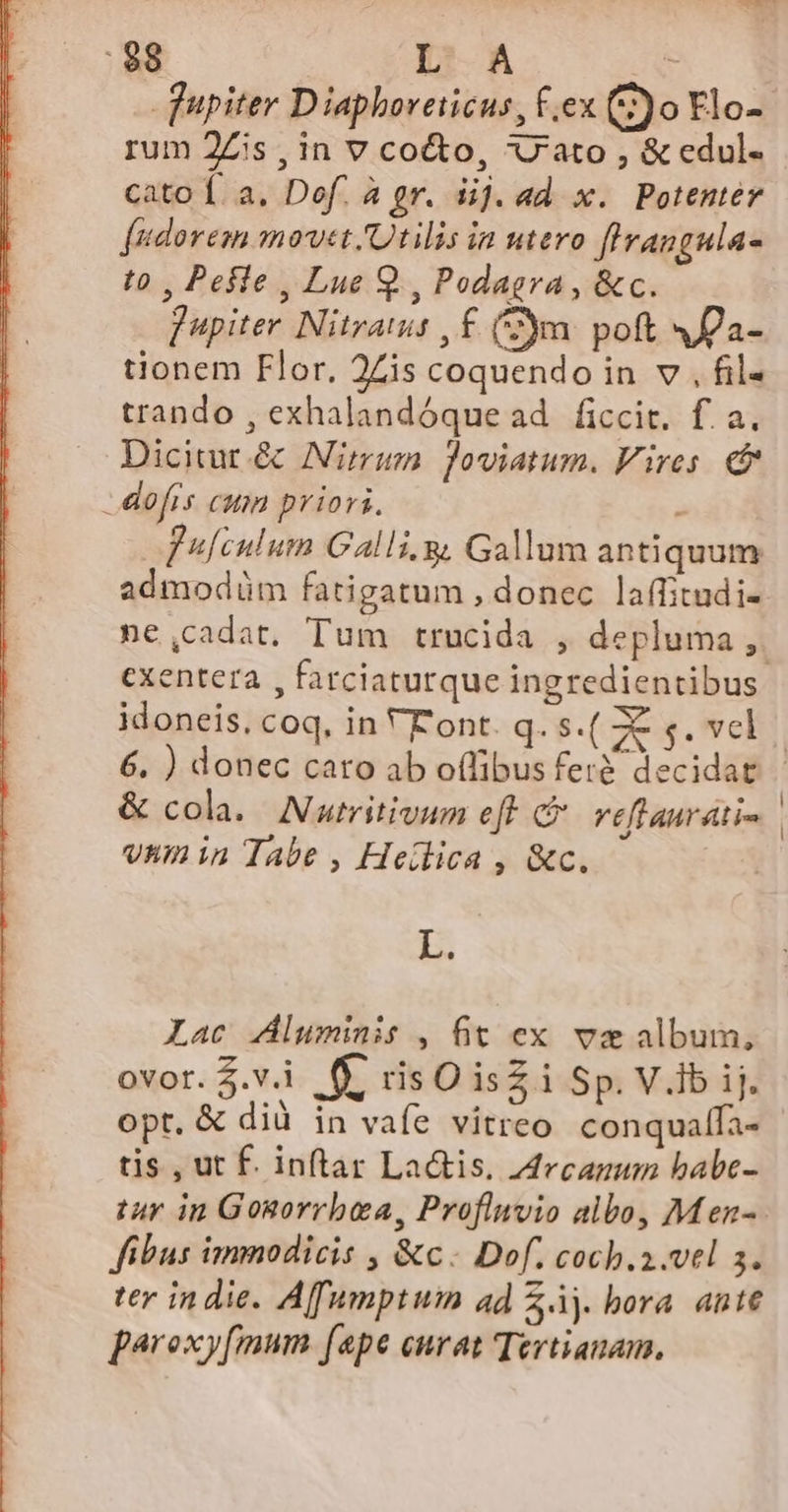 qupiter Diaphoreticus, fex (2)o Flo- rum 2Zis , in V co&amp;o, U'ato , &amp; edul- cato Í. a. Def. à gr. iij. ad. x. Potenter fudorem movet /Qtilis in utero flrangula- t0 , Pefle , Lue Q., Podagra, &amp;c. fupiter Nitraus ,£ (ym. poft 4a- tionem Flor, 2Zis coquendo in v , fil- trando , exhalandóque ad ficcit. f. a. Dicitur.&amp; Nirmum foviatum. Vires. c&amp; -dofrs cum priori. fufculum Galli.g Gallum antiquum admodüm fatigatum , donec laffitudi- ne,cadat, Tum trucida , depluma ,. cxentera , farciaturque ingredientibus idoneis, coq, in VFont. q. s.( Ze s. vel 6, ) donec cato ab offibus fer&amp; decidat &amp; cola. Numritivum eft &amp; veflaurati- | vnmin Tabe , Heilica , &amp;c. L. Lac luminis , fit ex va album, ovor.$.vi 6. risO isZiSp.V.ib ij. opt. &amp; dià in vafe vitreo conqualla- tis , ut É. inftar La&amp;tis. 44rcagum babe- /u in Gosgorrbea, Proflmvio albo, Men-. fibus immodicis , &amp;c. Dof. coch.a.vel s. ter indie. Affumptum ad Zj. bora. ante paroxy[mum fape curat Tertianam.