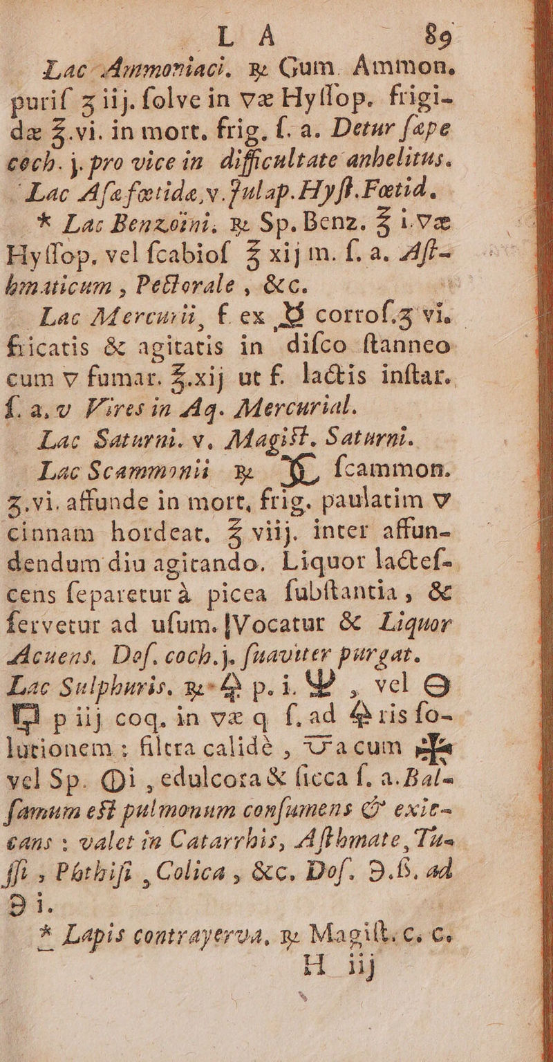 Lac Ammoniaci, 8. Gum. Ammon, purif z iij. folve in ve Hytfop. frigi- da Z.vi. in mort. frig, f. a. Detur fape tech. j. pro vice in. difficultate anhelitus. Lac Af fatida v. ]ulap.Hyfl.Fatid, * Lac Benzoini, &amp; Sp.Benz. $ iva Hyfop. vel fcabiof 5 xij m. f. a. 4f- bnaticum , Petlorale , &amp;c. : Lac Mercemü, £ ex M cortof.3 vi. - ficatis &amp; agitatis in. difco ftanneo- cum v fumar. Z.xij ut f. lactis inftar. f.a.v Firesin A4. Mercurial. . Lac Saturni. v. Magist. Saturni. Lac Scammonü 3 MN. fcammon. 5. vi. affunde in mort, frig. paulatim v cinnam hordeat, Z viij. inter affun- dendum diu agicando. Liquor lactef-. cens fepareturà picea fubftantia, &amp; fervetur ad ufum.|Vocatur &amp; Liquor Acuens, Def. coch.). fuavitev purgat. Lac Sulphuris. 4 p.i. MÀ , vel O Li piijcoq.in ve q f. ad 4 ris fo- lurionem ; filtra calidé , acum e vel Sp. (pi , edulcota &amp; ficca f. a. Bal- fimum efl pulmonum con[umens Q* exit- €Ans : Valet in Catarrbis, Affbmate,Tus ffi , Pathifi , Colica , &amp;c. Dof. 9.5. ad Bi. * Lapis contraytroa, : Magilt.c. c. H ij h^