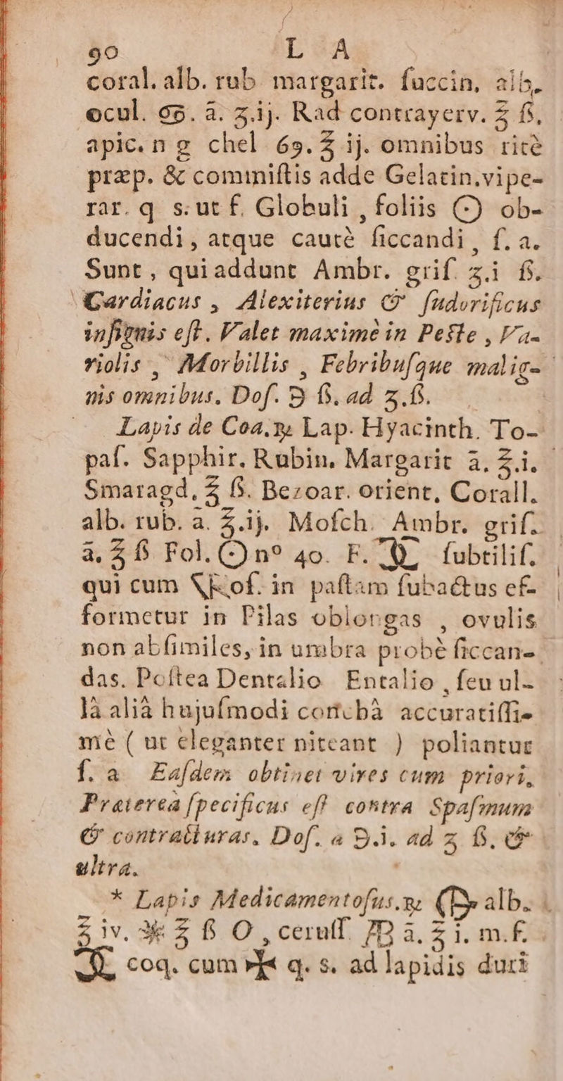 à | ciicil alb. rub. margariz.. fuccin, alb. ocul. c5. à. 5.ij. Rad contrayerv. £ fs, apic.n g chel 65.4 ij. omnibus rite prep. &amp; cominiftis adde Gelatin.vipe- rar.q s:utf. Globuli , foliis (C) ob- ducendi, atque cauté ficcandi, f. a. Sunt, quiaddunt Ambr. grif zi f. GCardiacus , Alexiterius C fudorificus infiouis cft . Valet maxime in Pefle , Va. violis ,' Morbillis , Febribufgue malig-- nis omnibus. Dof. 3 f. ad z.fs. | — Layis de Coa. Lap. Hyacinth. To- paf. Sapphir. Rubin. Margarit à, Z.i.- Smaragd, 2 5. Bezoar. orient, Corall. alb. rub. a. 5i. Mofch. Ambr. grif. a. $$ Fol.()n? 4o. F. À, fubtilif. qui cum of. in. paftam fuba&amp;us ef- formetur in Pilas oblorgas , ovulis non abfimiles, in umbra probé ficcan-- das. Poftea Dentslio | Entalio , feu ul- là alià hujufmodi cortcbà accuratiffi- mé ( ut eleganter nitcant ) poliantuc Í. a. Eafdem obtinet vives cum. priori, Praiverea [pecificus eff. contra. Spafiuna G contratlurar, Dof. « S.À. ad z fs. ultra. * Lapis Medicamentofus m. (Dy alb. iv. 3€ £ f O ,cerulf. 7Ba zi mf «M, coq. cum »« q. s. ad lapidis duri