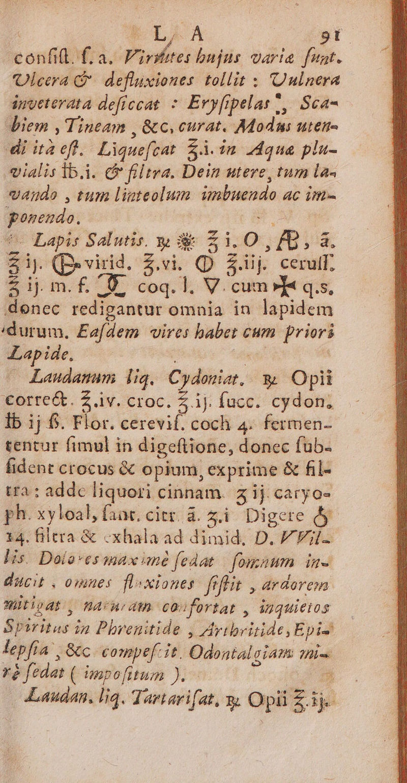 T LAA sl confi(l. f. a. Virsetes bujus varia funt. 'Olcera *. defluxiones. tollit : nlnera inveterata defíccat * Eryfipelas., Sca- biem , Tineam , &amp;c, curat. Modus uten- diitaefl. Lique[cat $.im 2dqnua plu- vialis 1b.i. e filtra. Dein utere, tum la« vaude ,tum limteolum unbuendo ac im- ponendo. n. ^ Lapis Salutis. s z 120x. 8,3. Zip. (Bevirid. Z.vi. (D Z.iij cerul $ ij m.f£. 9. coq. 1. V. cum» I« q.s, denec redigantur omnia in lapidem durum, Eafdem vires babet cum priori Lapide, MAE : — Laudanum liq, Cydonist, &amp; Opii corre&amp;. Z.iv. croc. £ ij. fucc. cydon, lb ij 6. Flor. cerevif. coch 4. fermen- tentur fimul in digeftione, donec fub. fident crocus &amp; opium, exprime &amp; fil- tra : addc liquori cinnam. z ij caryo- ph. xyloal, faac. citr. à. z.i. Digere d 14. filtra &amp; «xhala ad dimid, D. V Fil lis. Dolo*es max mé fedat fomnum in- ducit , omnes. floxiones. fiflit , ardorem Würipdt, MAcnodgn confortat , iuquieios Spiritus ia Pbrenitide , Aytbritide, Epi lepfia | &amp;c compe. it. Odontal gÍATR li rà fedat ( impo[itum ). * Laudan. liq. Tartarifat, x Opü£ik