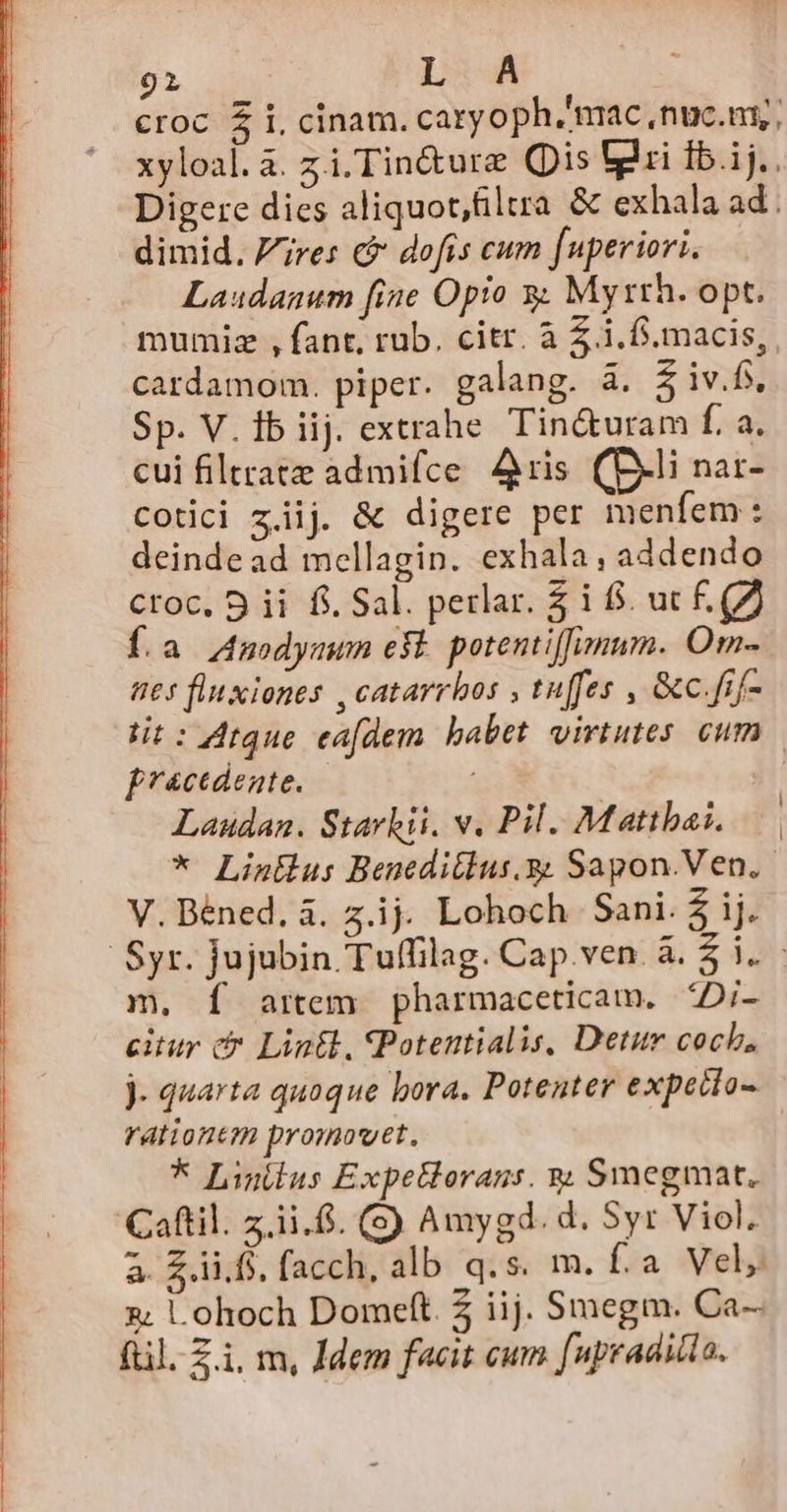 91 L A croc $ i, cinam. caryoph. mac ,nuc.ny; xyloal.a. zi. Tin&amp;ure Qis lii Ib.ij.. Digere dies aliquot,filtra &amp; exhala ad . dimid. res c dofis cum fuperiori. Laudanum [ine Opio y. Mysrh. opt. mumiz , fant, rub. citr. à 5 i.f. macis, cardamom. piper. galang. à. $ iv.fs, Sp. V. ib iij. extrahe Tin&amp;uram f. a. cui filtratz admifce Aris (D-li nar- cotici ziij. &amp; digere per menfem: deindead mellagin. exhala, addendo croc. 9 ii fi. Sal. perlar. £ i 8$. uc £. (7 f.a Ansodymum efl. potentiffnum. Om- t65 fluxiones , catarrbos , tuffes , &amp;c.fif- tit: 4rque ea[dem. babet virtutes. cum frcedente. — 3 Laudan. Starkii. v. Pil. Matthai. * Listlus Beneditlus.g Sapon.Ven.- V. Béned. à. z.ij Lohoch Sani. $ ij. Syr. jujubin Tuffilag. Cap.ven à. $ i. m. Í artem pharmaceticam. 4Di- citur c Lintl, (Potentialis, Detur coch, j- quarta quoque bora. Potenter expetio- rationem promovet, * Linitus ExpeHorans. s; Smegmat. Caftil. z.ii.$. (S) Amygd. d. Syr Viol. à £.ii.fs, facch, alb q.s. m. Í.a Velj &amp;; Lohoch Domeft. 2 iij. Smegm. Ca- fil. Z.i, m, Jdem faeit cum fupraditla.
