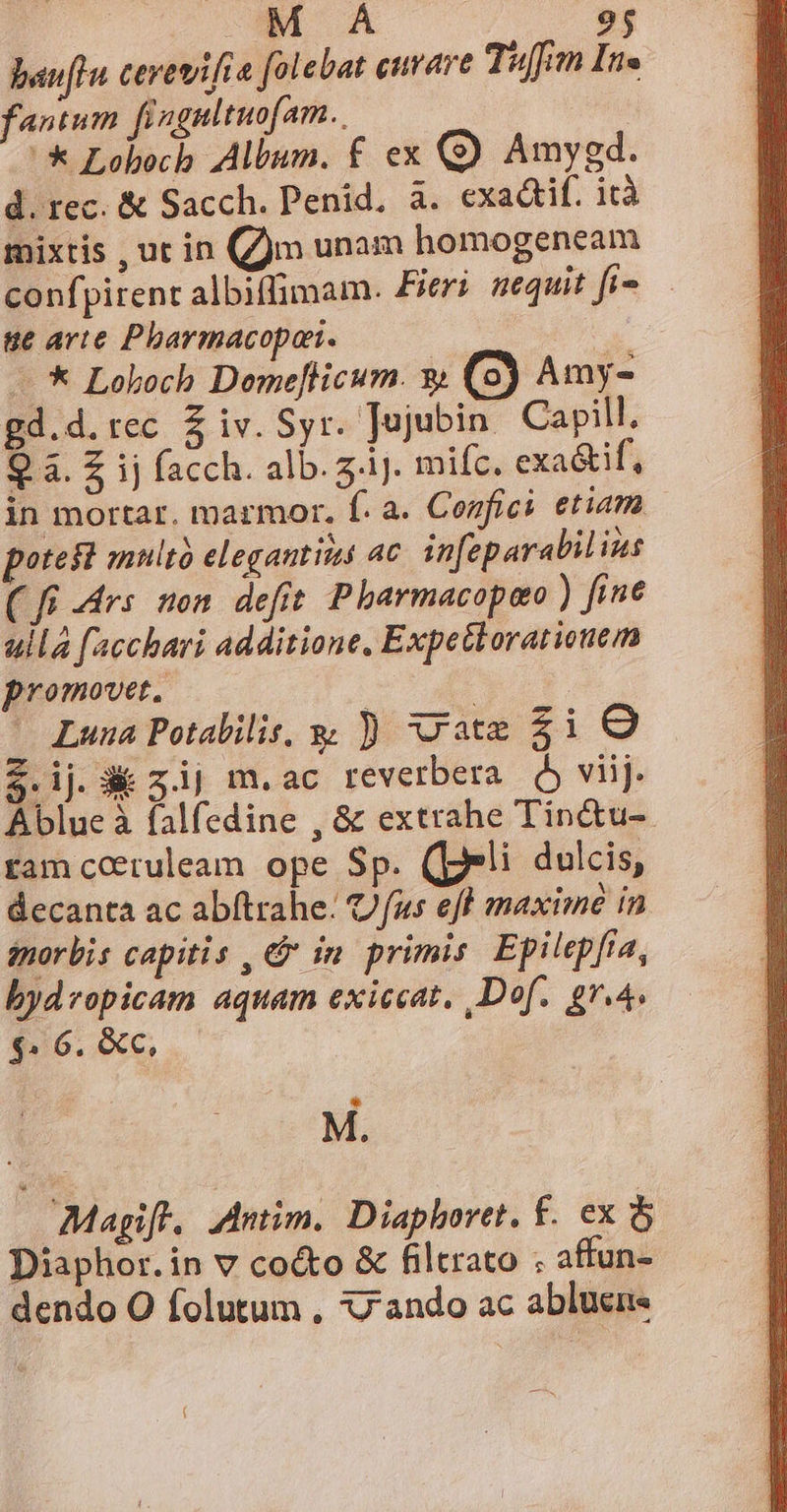  25 bauflu cerewifta [olebat curare Tif Ine fantum fingultuofam. '* Loboch Album. £ ex (9) Amygd. d. rec. &amp; Sacch. Penid. à. exactif. irà mixtis , ut in (jm unam homogeneam confpirent albiffimam. Pieri nequit fi» ue arte Pharmacopon. | - * Loboch Demefticum. w (9) Amy- gd.d. rec 5$ iv. Syr. Tojubin. Capill, Q à. Z ij facch. alb. zi. mifc. exa&amp;if, in mortar. marmor. f. a. Confici etiam potest multà elegantis ac infeparabil ius (ff Mrs non defit Pbarmacopaeo ) fine ulla facchari additione, Expetkoratiouem promovet. | ^ Luna Potalilis, y ) vate $i O $.ij. 3 z.ij m.ac reverbera ó viij. Ablue à falfedine , &amp; extrahe Tin&amp;tu-. ram cctuleam ope Sp. (peli dulcis, decanta ac abftrahe: Ufus eff maxime in énorbis capitis , &amp; in primis. Epilepfia, bydropicam aquam exiccat, Def. [um $» 6. &amp;c, M. Magift. Antim. Diaphoret. £. ex &amp; Diaphor.in v co&amp;o &amp; filtrato ; affun- dendo O folutum , xz ando ac abluen«