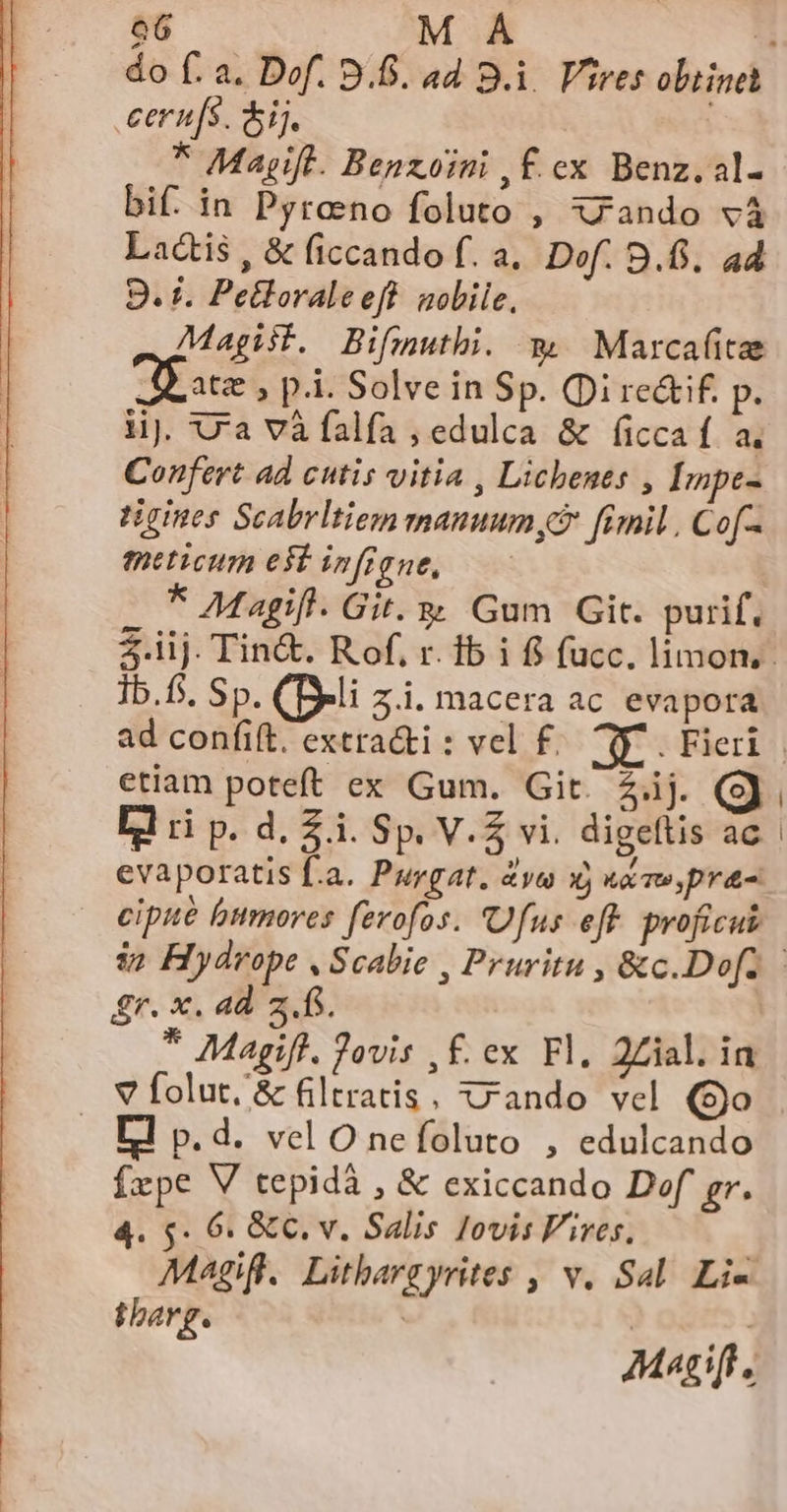 .eern[s. Sij. * Mayift. Benzoini , f. ex Benz. al- bif. in Pyrano foluto , xzando và Lactis , &amp; ficcando f. a. Dof. B.6. ad 9. f. Pelloraleeff sobile, Magist. Bifmuthi. m. Marcafitee Je ate , p.i. Solve in Sp. (Di re&amp;if. p. lij. ra và falfa , edulca &amp; ficca f a. Confert ad cutis vitia , Lichents , Impe- tigines Scabrltiem manuum, fimil , Cof. meticum est infigne, * Magi. Git. &amp; Gum Git. purif, Ib.fs. Sp. (Deli z.i. macera ac. evapora ctiam poteft ex Gum. Git. 2.ij. Ll ri p. d. £i. Sp. V.Z vi. digeflis ac evaporatis f.a. Purgat. 4yu X) kw, pra- cipue bumores ferofos. Ufus eff. proficuk £r. x. ad z..fS. * Magift. Jovis , f. ex Fl, 2Zial. in v folut, &amp; filtratis, rando vel (o | rl p.d. vel O nefoluto , edulcando Ízpe V tepidà , &amp; exiccando Dof gr. 4. 5$. 6: &amp; C. v. Salis Jovis Fives, | Magifl.. Lithargyrites , v. Sal. Li- thbarg. | | Mascift.