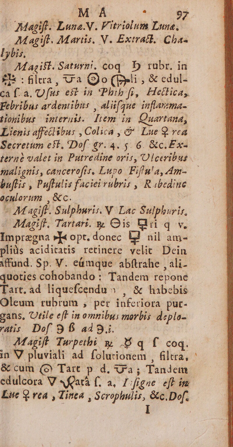 | . MA wo ME - Magifl. Luna.N. Fitriolum Lune, AMagift. Martis. NV. Extratl. Cha- Lybis. ; 2 ex | ^ Magift. Saturgi, coq. D) rubr. in £x fia, Ua (o (pli, &amp; edul- ca f. a. Ufus est in Pbib fi, Hetlicay Febribus ardentibus , aliaque inflarma- tiogibus interuis. liem im Quartana, Lienis affeélibus , Colica , &amp;' Lue 9 vea Secretum est. Dof. 87.4. 5. 6. &amp;c.Ex- malignis, cancerofts. Lupo Fiffn'a, Am- buflis , Puflulis faciei rubris , R bedine oculorum ,&amp;c.. - Magift. Sulphuris. N Lac Sulphurir, Magifl. Tartari. yy Qis Ld q v. Impregna »J« opt. donec ÀJ nil am- pliüs aciditatis retinere velit. Dein iffund. Sp. V. eümque abftrahe , ali- quoties cohobando : Tandem repone Tart. ad liquefcendu » , &amp; habebis Oleum rubrum , per inferiora put- gans, Utile eff in omnibus morbis depla- ratis. Dof. 9 6 449. —Magift Tarpetbi y, M q f coq. in V pluviali ad folurionem , filtra, &amp; cum (o Tart p d, xya; Tandem -