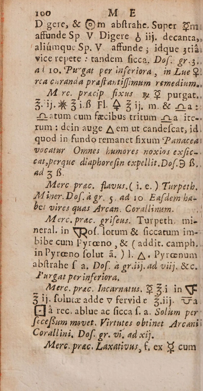 D gere, &amp; (Sm abftrahe, Super Zi affunde Sp. V. Digere. &amp; iij. decanta,, 'aliümque Sp. V. affunde ; idque 5cdià vice repete : tandem ficca. Dof.. gr.s;. Al10.'Pw'gat per isfeviora, in Lue Q) rca curanda praftautiffmum remedium, M rc. pracip fixus» 38 purgat.. $ j.3X*318 Fl. &amp; Zij m. &amp; az :atum cum fzcibus tritum ;a | itc-. | rum : dcin auge A em ut candefcat, id. quod in fundo remanet fixum Pazacea: vocatur. Omnes. Lumores noxios exfics. cat,perque. diapborefin expellit.Dof.9 fo. 4d z f. ! JMerc. prac. flauus.( 1. e.) Turpeth, | 4M iner.Dof.à gr. 5. ad 10. Eafdem ba- bet vires quas Arcan. Corallinum. 5 AM erc. prac. grifeus. 'Tutpeth. mie neral. in NDof. lotum &amp; ficcatum im-- bibe cum Pyreno , &amp; ( addit. camph.. in Pyreno folut à. ) l. A. Pyrenum ab(trahe f a, Def. a gr.iij. ad viij. &amp; c. J'irgat per inferiora, Merc. prac. Incarnatus, 8 £3 in NF - 5 ij. folu adde v fervide $ij JA. [-]3 rec. ablue ac ficca f. a. Solzm per: JfceefSum movet. Virtutes obtinet. Arcanii Corallini, Dof. gr. vi, ad xij. Merc. prac. Laxations, £, ex 3$ cum