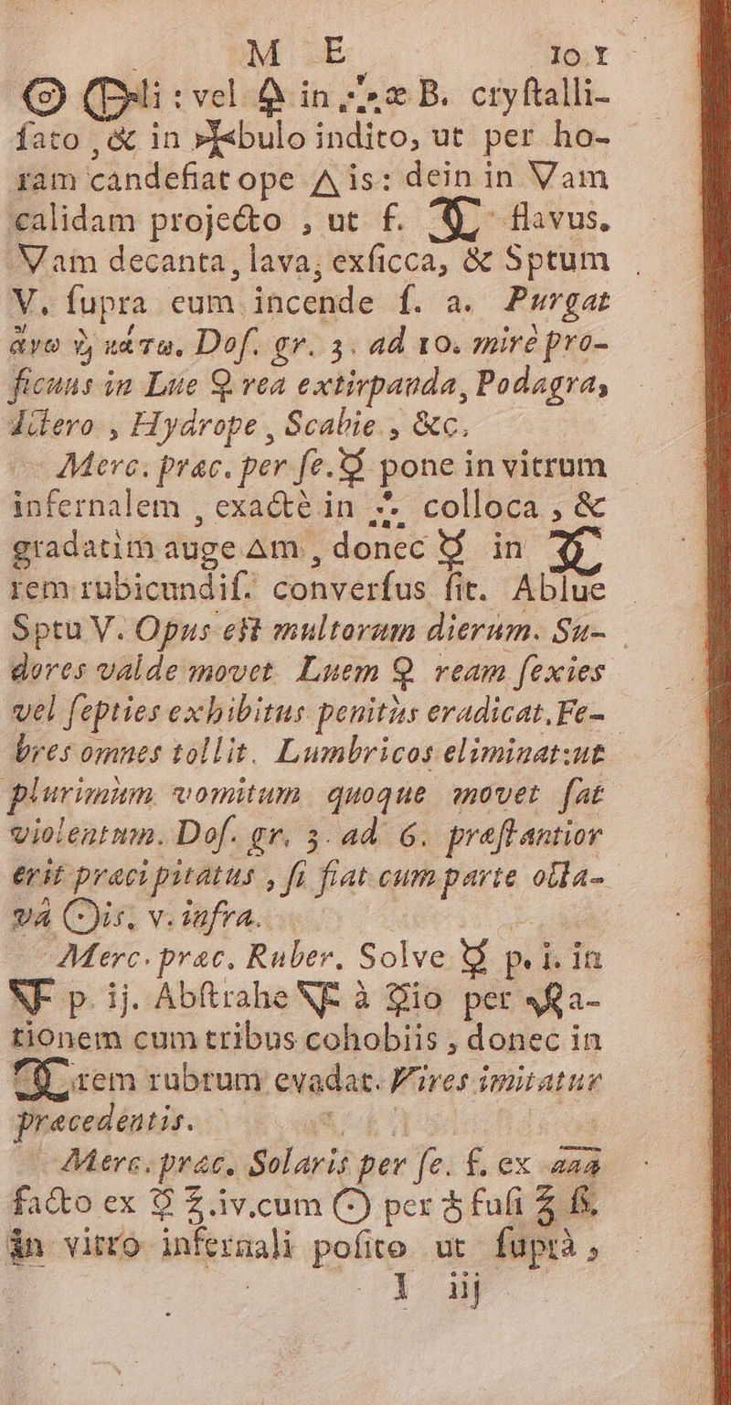 3 (pui : vel A in zs B. cryftalli- fato ,&amp; in »febulo indito, ut per ho- ram candefiat ope Ais: dein in Vam calidam proje&amp;o , ut f. S, flavus. 'Vam decanta , lava; exficca, &amp; Sptum V. fupra cum. incende f. a. Purgat avo Y, va Ta. Dof. gr. 3. ad 10. zmire pro- ficuns im Lue S. vea d rclislndie, Podagra; düdero , Hydrope , Scabie , &amp;c. - Mere. prac. per fe. i9 pone in vitrum infernalem , exacte in 7 colloca , &amp; gradatim auge Am , donec d in rem rubicundif. converfus fit. Ablue | Sptu V. Opus eR multorum dierum. Su- dores valde movet. Luem 2 ream fexies vel fepties exhibitus penitits eradicat,.Fe- | bres omnes tollit. Lumbricos eliminat:ut plurimum. vomitum. quoque. qovet. fat violentmm. Dof. gr. 5. 4d. 6. preflantior erit praci pitatus , fi fat cum dc olla- va (is, v. iufra... Merc. prac. Rauber, Solve d P l.1n SF p.ij Abftrahe NE à io per V£a- tionem cum tribus cohobiis , donec in TO rem rubrum evadat. Fires. imitatur praecedentis. | | Aere. prac. Solaris per fe. £ ex D fa&amp;o ex $ £ iv.cum C) per $ fufi 4. fs. dn viro infermali pol ut fuptà, iij