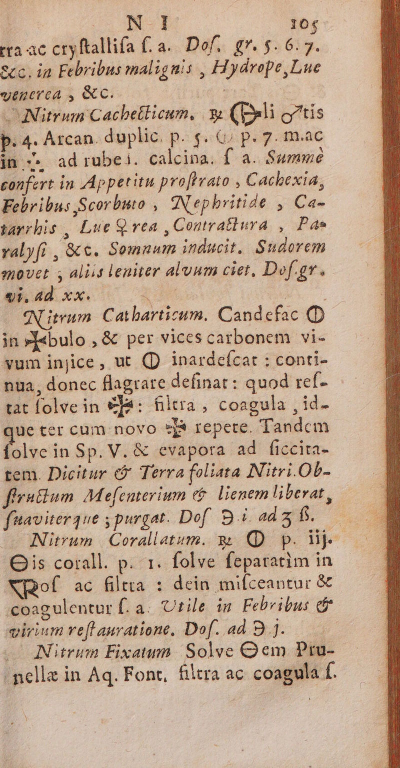 T. 104 tra ac cryftallifa (.a.. Dof,. g*. $. 6.7. ecc. ia Febribus malignis , Hydrope,Lue vtnerea , &amp;c. ' ^Nitrum Cachetlicum, 3 (pli otis p. 4. Arcan. duplic. p. s. &amp;j p. 7. m.ac jn.» ad rubei. calcina. f a. Summe. confert in Appetitu profrrato , Cachexia, Febribus Scorbuto , ANephbritide , Ca- jarrhis , Lue Q rea , Contratiura , Pa valyfi , &amp;e. Somnum inducit, Sudorem movet s aliis leniter alvum ciet, Dof.gr. «i, 4d. xx. ; F eNLitrum Catbarticum. Candefac (D in »[«bulo , &amp; per vices catbonem vi- vum injice, ut (D inardeícat : conti- nua, donec flagrare definat : quod ref. tat lolvein €fa: filtra , coagula , id- que ter cum novo *j$ repete. Tandem folve in Sp. V. &amp; evapora ad ficcita- tem. Dicitur Terra foliata Nitri.Ob- firatium. Me[enterium e$. lienem libevat , fuaviterque s purgat. Dof Bi ad b. Nitrum | Corallatum. &amp; (D p. ly Ois corall. p. 1. folve feparatim in XQof ac filtra : dein mifceantur &amp; ;coagulentur f. a. Utile im Febvibus e$ virium ref auratione, Dof. ad B ]. — INitrum Fixatum Solve Qem Pru- - nelle in Aq. Font, filtra ac coagula f.