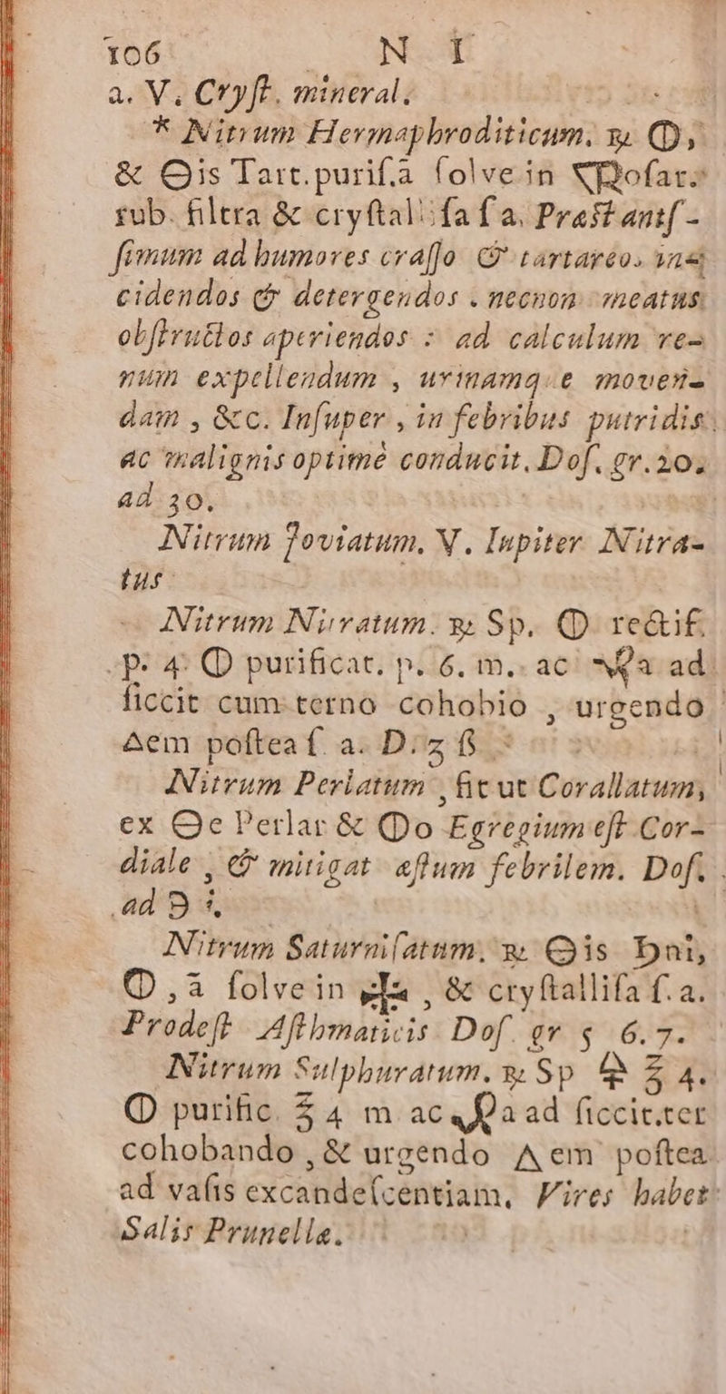 a. V, CYyft. mineral, ÉÍug * Ninum Hermapbroditicum, y. (Dy. &amp; Qis Tart purifa. folvein Xofars rub. filtra &amp; cryftalifa f a. Praff antf - fimum ad humoves craffo: tartaréo. an cidendos c detergendos . meenon sneatus. ob[erutlos aperiendos : ad. calculum ve pum exptllendum , uvinamq.e movesi- dat , &amp;c. Infuper , in febribus putridis: ac malignis optime conducit, Dof. ev.20. ad 30. | xi Nitrum Toviatum, V. Inpiter. Nitra- n Nitrum Nivatum. s Sp. Q) re&amp;i£. e 4: Q purificat. p..6, m. ac NQa ad. ficcit cum-terno cohobio , urgendo ^em poftea f. a. D. z 15 zx Nitrum Perlatum | ficut Corallatum, ex Qe Perlar &amp; (po Egregium eft Cor- diale , &amp; mitigat. aflum febrilem. Dof. ad9d4 Nitrum Saturai(atum, w Qs Dni, (,à folvein ea , &amp; cryftallifa f. a. Prodeft |. Aflbmaiicis: Dof. ev $ 6.7. Nirum Sulpburatum. y Sp &amp;&amp; £ 4. Q purific. $ 4. m ac Qa ad ficcit.ter cohobando,&amp; urgendo Aem poftea ad vafis excande(centiam, Fires babet: Salir Prunells. 103 | |