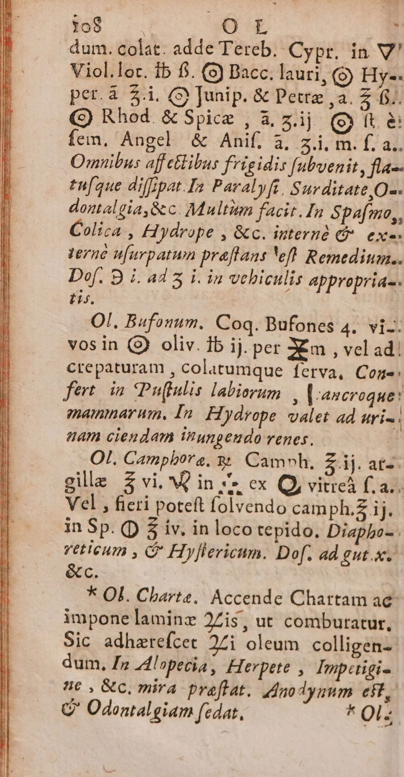 $109 uu ; dum. colat. adde Tereb. Cypr. in V' Viol.lor. ib fi. (9) Bacc. lauri, (9) Hy-- per.3 $.i. (S) Junip. &amp; Petre ,a. Z f... (G) Rhod &amp; Spice , &amp; zij (it Íem. Angel &amp; Anif. à, z.i. m. f. a.. Omnibus affetlibus frigidis fubvenit, fla-- en[que diffipat.Ia Pavalyfi, Surditate,O-. domalgia,&amp;c. Multien facit. In Spafmo,, Colica , Hydrope , &amp;c. internà (t. ex-- Verne u[urpatuwn praflans eft Remedium. Dof. 8 iL ad3 i. in vehiculis appreprias. E. OI. Bufonum. Coq. Bufones 4. vi-. vos in (9) oliv. ib ij. per Xm , vel ad! crepaturam , colatumque Íerva, Cone: fert. im Puffulis labiorum | |-ancroque: mammarum, In. Flydrope. valet ad uri. nam ciendam inunpendo renes. OI. Camphbora. 3 Cam»h, £ij.at-. gile 3 vi. Qin 4» ex Qy vitreà f... Vel , fieri poteft folvendo camph.£ ij. in Sp. (D $ iv. in loco tepido. Diapbo-. veticum , C Hyflericnm. Dof. ad gut... &amp;c. * Ol. Charte. Accende Chartam ae impone laminz 2Zis, ut comburatur., Sic adhaerefcet 27i oleum colligenz dum, £z Z4lopecia , Herpete , Imperigi- nc , &amp;c. mira praflat. 4nodynum eft, G Odontalgiam fedat, * Ol-