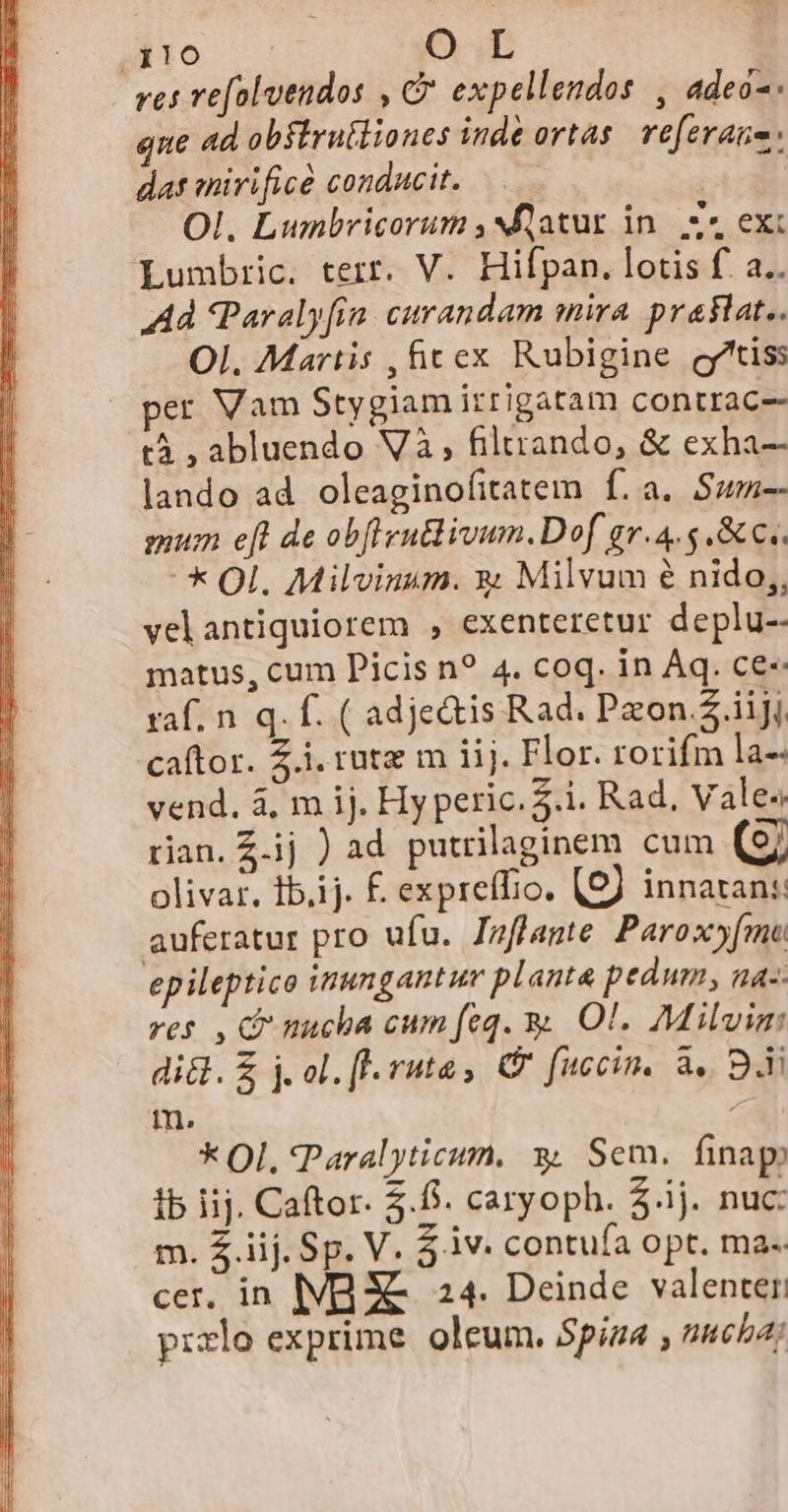 ilo O L res refolvendos , C expellendos , adec-: que ad obftruiliones inde ortas. referane: das mirificà conducit. —.— td Ol. Lumbricorum , latur in|. z^ exi Lumbric. terr. V. Hifpan. lotis f. a.. Ad Paralyfín. curandam mira. praslat.. Ol. Martis , &amp;cex Rubigine g^tiss per Vam Stygiam itrigatam contrac-- tà , abluendo Và, filtrando, &amp; exha- lando ad oleaginofitatem f.a. Swm-- gum eft de obflynBivum.Dof gv.4.5 .&amp;c.. * Ol. Milvinum. y; Milvum e nido,, velantiquiorem , exenteretur deplu-- matus, cum Picis n? 4. coq. in Aq. ce- raf. n q. f. ( adje&amp;tis Rad. Pzon.2.iijj caftor. Z.i. rute m iij. Flor. rorifm la-- vend. 4, m ij. Hy peric. $.i. Rad, Vales tian. £.ij ) ad. putrilaginem cum (97 olivar. Ibiij. f. expreffio. (57 innaran: auferatur pro ufu. Jpflante. Paroxy[mo ep ileptico inungantur planta pedum, na-- res , C nucha cum feq. y Ol. Milvim di&amp;. £ j. ol. fl. ruta, C fuccin. à. B. m. : * Ol. *Paralyticum. * Sem. finap) ib iij. Caftor. 5.6. caryoph. $.ij. nuc: m. $ iij. Sp. V. 3.iv. contufa opt. ma. cer. in IMB XE. 24. Deinde valenter: przlo exprime. oleum. Spiza , neba