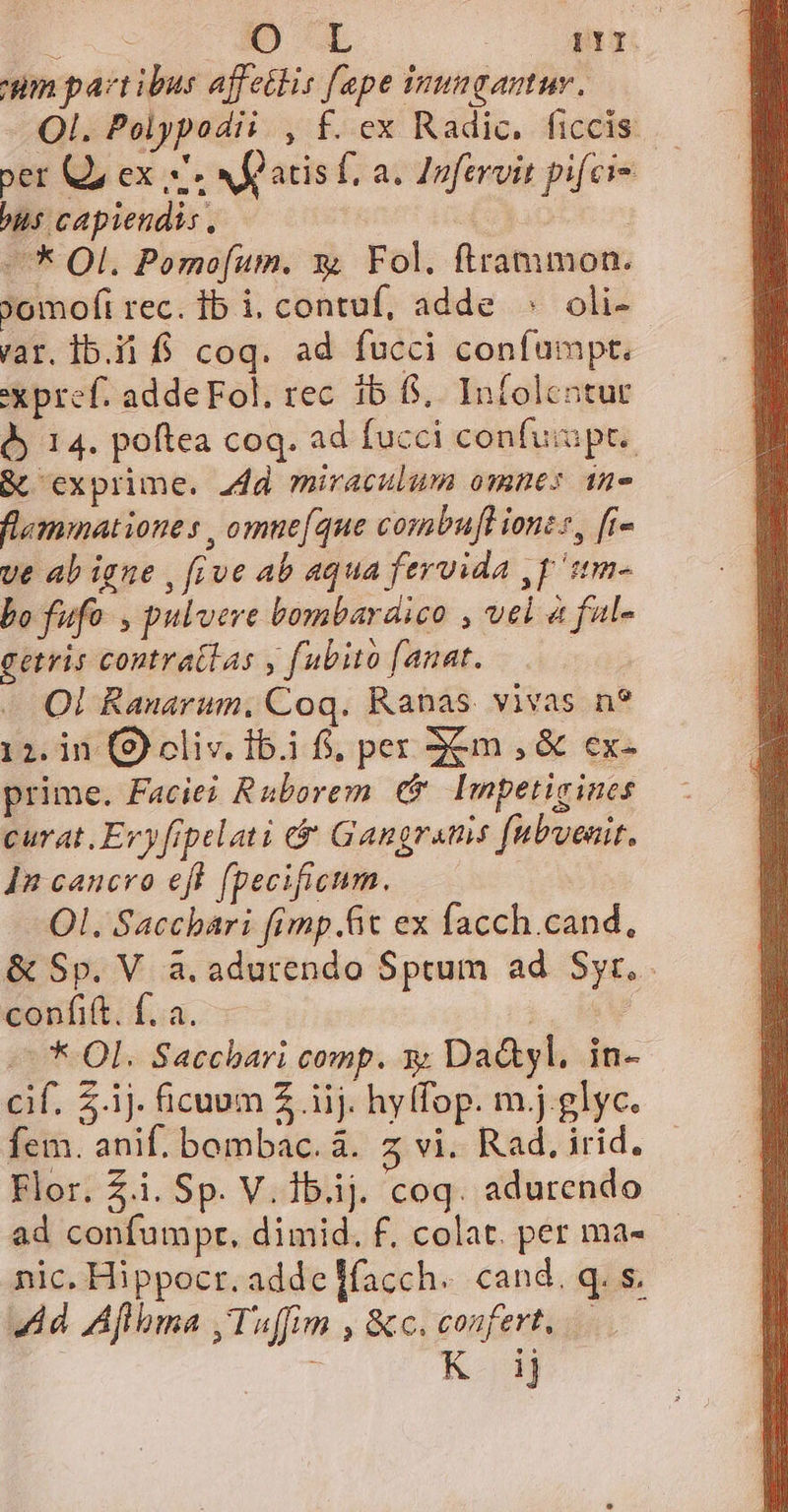 E x OL | 11 um paztibus affettis fape inugantur. Ol. Polypodii , f. ex Radic. ficcis ber Q, ex. Afatis f, a; Infervit pifci- bus capiendis, | | —* Ol. Pomofum. x Fol. ftrammon. 9omofi rec. ib i, contuf, adde ^ oli- var. Ib.ii f. coq. ad fucci confumpt. xXx pref. adde Fol. rec. 1b f, Infoleatur d 14. poftea coq. ad fucci confuipt.. &amp; exprime. add miraculum omnes 1n- flemmationes , omne(que combufl iont, [i- ve ab igue , five ab aqua fervida ,p 'itm- bo fufo. , pulvere bombardico , vel 4 ful- getris contratlas y fubito fanat. - Ql Ranarum, Coq. Ranas. vivas n? 12. in (9) oliv. 1b.1 f, pex 3Xm , &amp; ex- prime. Facie? Ruborem € Impeticines curat. Eryfipelati &amp; Gangrams [ubuenit. In cancro eft fpecificum. | Ol. Saccbari (imp.fic ex facch.cand, &amp; Sp. V a. adurendo Sptum ad Syr. confift. f. a. i, M -— * Ol. Sacchari comp. y Da&amp;yl. in- cif. Z.1j. ficuum 2 iij. hylfop. m.j.glyc. fem. anif. bombac. à. z vi. Rad, irid. Flor. £i. Sp. V. lb.ij. coq. adurendo ad confumpr, dimid. f, colat. per ma- nic. Hippocr. addefacch. cand. q. s. 4d Aflbma ,Tuffim , &amp;c. confert, : K ij